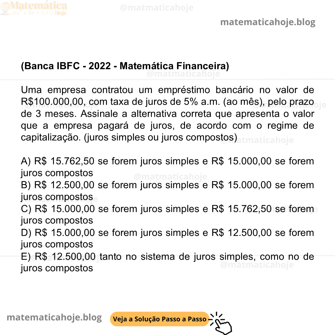 (Banca IBFC - 2022 - Matemática Financeira) Uma empresa contratou um empréstimo bancário no valor de R$100.000,00, com taxa de juros de 5% a.m. (ao mês), pelo prazo de 3 meses. Assinale a alternativa correta que apresenta o valor que a empresa pagará de juros, de acordo com o regime de capitalização. (juros simples ou juros compostos) A) R$ 15.762,50 se forem juros simples e R$ 15.000,00 se forem juros compostos B) R$ 12.500,00 se forem juros simples e R$ 15.000,00 se forem juros compostos C) R$ 15.000,00 se forem juros simples e R$ 15.762,50 se forem juros compostos D) R$ 15.000,00 se forem juros simples e R$ 12.500,00 se forem juros compostos E) R$ 12.500,00 tanto no sistema de juros simples, como no de juros compostos