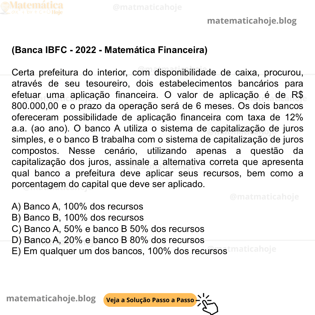 (Banca IBFC - 2022 - Matemática Financeira) Certa prefeitura do interior, com disponibilidade de caixa, procurou, através de seu tesoureiro, dois estabelecimentos bancários para efetuar uma aplicação financeira. O valor de aplicação é de R$ 800.000,00 e o prazo da operação será de 6 meses. Os dois bancos ofereceram possibilidade de aplicação financeira com taxa de 12% a.a. (ao ano). O banco A utiliza o sistema de capitalização de juros simples, e o banco B trabalha com o sistema de capitalização de juros compostos. Nesse cenário, utilizando apenas a questão da capitalização dos juros, assinale a alternativa correta que apresenta qual banco a prefeitura deve aplicar seus recursos, bem como a porcentagem do capital que deve ser aplicado. A) Banco A, 100% dos recursos B) Banco B, 100% dos recursos C) Banco A, 50% e banco B 50% dos recursos D) Banco A, 20% e banco B 80% dos recursos E) Em qualquer um dos bancos, 100% dos recursos