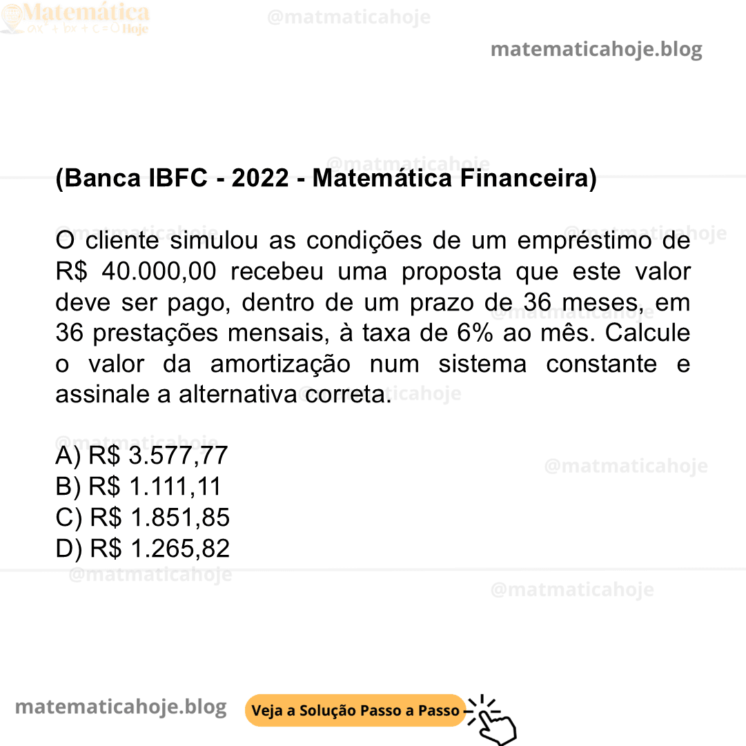 (Banca IBFC - 2022 - Matemática Financeira) O cliente simulou as condições de um empréstimo de R$ 40.000,00 recebeu uma proposta que este valor deve ser pago, dentro de um prazo de 36 meses, em 36 prestações mensais, à taxa de 6% ao mês. Calcule o valor da amortização num sistema constante e assinale a alternativa correta. A) R$ 3.577,77 B) R$ 1.111,11 C) R$ 1.851,85 D) R$ 1.265,82 