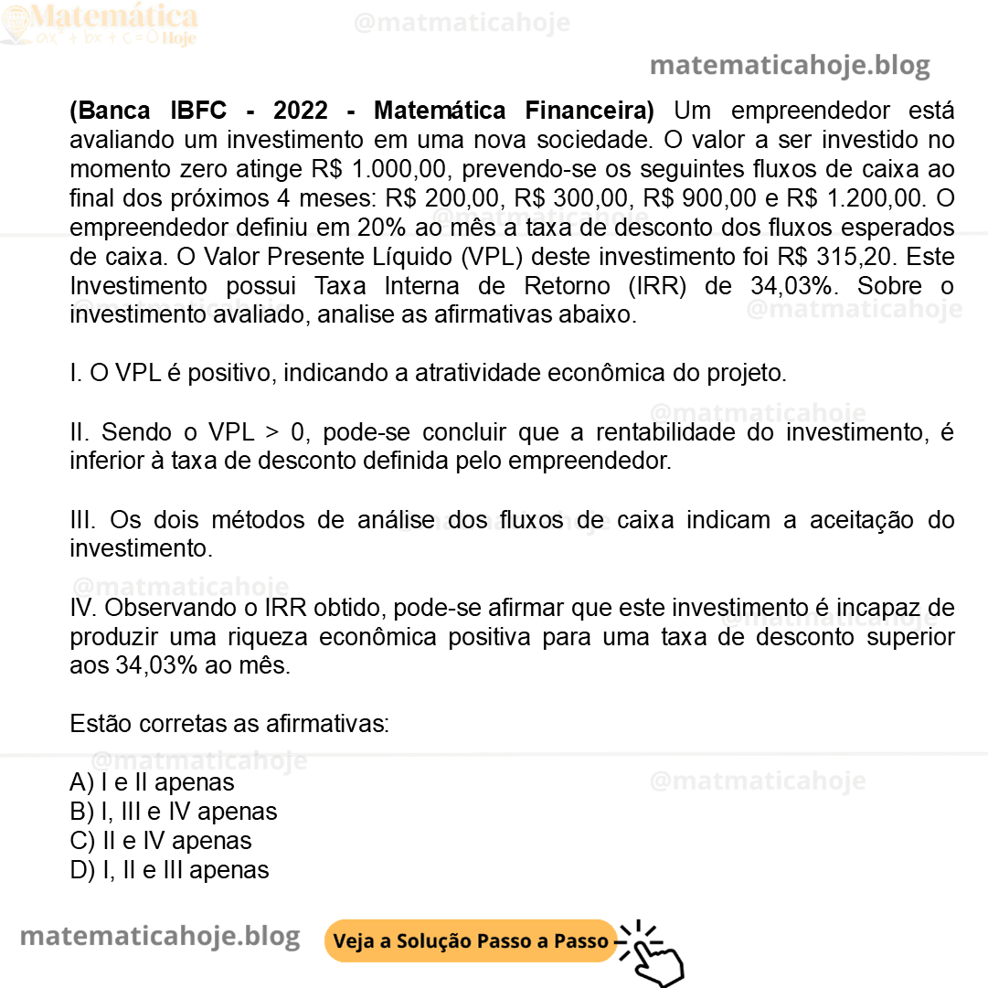 (Banca IBFC - 2022 - Matemática Financeira) Um empreendedor está avaliando um investimento em uma nova sociedade. O valor a ser investido no momento zero atinge R$ 1.000,00, prevendo-se os seguintes fluxos de caixa ao final dos próximos 4 meses: R$ 200,00, R$ 300,00, R$ 900,00 e R$ 1.200,00. O empreendedor definiu em 20% ao mês a taxa de desconto dos fluxos esperados de caixa. O Valor Presente Líquido (VPL) deste investimento foi R$ 315,20. Este Investimento possui Taxa Interna de Retorno (IRR) de 34,03%. Sobre o investimento avaliado, analise as afirmativas abaixo. I. O VPL é positivo, indicando a atratividade econômica do projeto. II. Sendo o VPL > 0, pode-se concluir que a rentabilidade do investimento, é inferior à taxa de desconto definida pelo empreendedor. III. Os dois métodos de análise dos fluxos de caixa indicam a aceitação do investimento. IV. Observando o IRR obtido, pode-se afirmar que este investimento é incapaz de produzir uma riqueza econômica positiva para uma taxa de desconto superior aos 34,03% ao mês. Estão corretas as afirmativas: A) I e II apenas B) I, III e IV apenas C) II e IV apenas D) I, II e III apenas