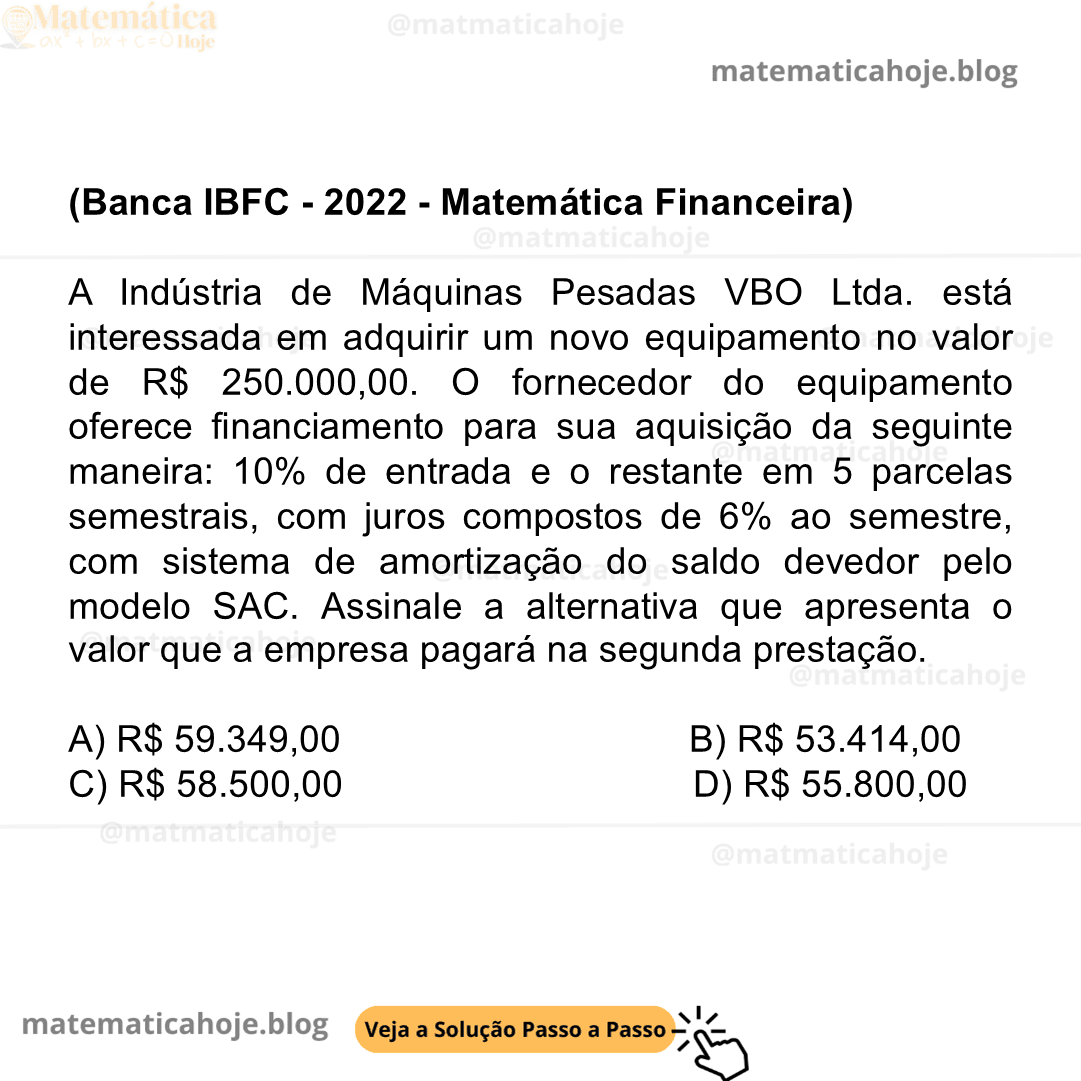 (Banca IBFC - 2022 - Matemática Financeira) A Indústria de Máquinas Pesadas VBO Ltda. está interessada em adquirir um novo equipamento no valor de R$ 250.000,00. O fornecedor do equipamento oferece financiamento para sua aquisição da seguinte maneira: 10% de entrada e o restante em 5 parcelas semestrais, com juros compostos de 6% ao semestre, com sistema de amortização do saldo devedor pelo modelo SAC. Assinale a alternativa que apresenta o valor que a empresa pagará na segunda prestação. A) R$ 59.349,00 B) R$ 53.414,00 C) R$ 58.500,00 D) R$ 55.800,00