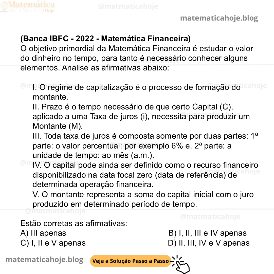 (Banca IBFC - 2022 - Matemática Financeira) O objetivo primordial da Matemática Financeira é estudar o valor do dinheiro no tempo, para tanto é necessário conhecer alguns elementos. Analise as afirmativas abaixo: I. O regime de capitalização é o processo de formação do montante. II. Prazo é o tempo necessário de que certo Capital (C), aplicado a uma Taxa de juros (i), necessita para produzir um Montante (M). III. Toda taxa de juros é composta somente por duas partes: 1ª parte: o valor percentual: por exemplo 6% e, 2ª parte: a unidade de tempo: ao mês (a.m.). IV. O capital pode ainda ser definido como o recurso financeiro disponibilizado na data focal zero (data de referência) de determinada operação financeira. V. O montante representa a soma do capital inicial com o juro produzido em determinado período de tempo. Estão corretas as afirmativas: A) III apenas B) I, II, III e IV apenas C) I, II e V apenas D) II, III, IV e V apenas