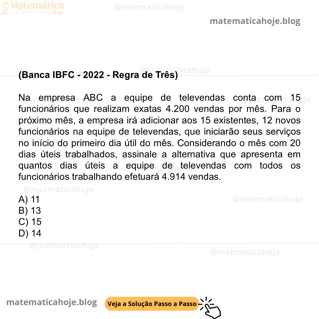(Banca IBFC - 2022 - Regra de Três) Na empresa ABC a equipe de televendas conta com 15 funcionários que realizam exatas 4.200 vendas por mês. Para o próximo mês, a empresa irá adicionar aos 15 existentes, 12 novos funcionários na equipe de televendas, que iniciarão seus serviços no início do primeiro dia útil do mês. Considerando o mês com 20 dias úteis trabalhados, assinale a alternativa que apresenta em quantos dias úteis a equipe de televendas com todos os funcionários trabalhando efetuará 4.914 vendas. A) 11 B) 13 C) 15 D) 14