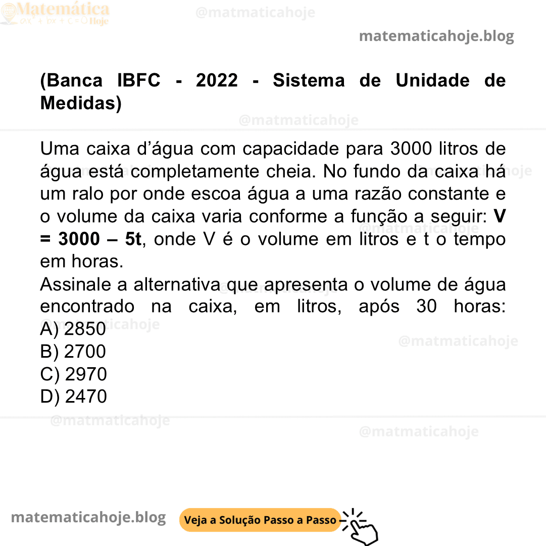 (Banca IBFC - 2022 - Sistema de Unidade de Medidas) Uma caixa d’água com capacidade para 3000 litros de água está completamente cheia. No fundo da caixa há um ralo por onde escoa água a uma razão constante e o volume da caixa varia conforme a função a seguir: V = 3000 – 5t, onde V é o volume em litros e t o tempo em horas. Assinale a alternativa que apresenta o volume de água encontrado na caixa, em litros, após 30 horas: A) 2850 B) 2700 C) 2970 D) 2470