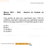 (Banca IBFC - 2022 - Sistema de Unidade de Medidas) Uma garrafa de água tem capacidade para 1.500 mL (mililitros). Assinale a alternativa que apresenta quantos litros (L) de água equivalem a 30 garrafas iguais a essa. A) 30 L B) 45 L C) 30.000 L D) 45.000 L