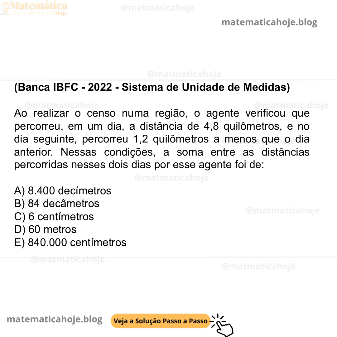 (Banca IBFC - 2022 - Sistema de Unidade de Medidas) Ao realizar o censo numa região, o agente verificou que percorreu, em um dia, a distância de 4,8 quilômetros, e no dia seguinte, percorreu 1,2 quilômetros a menos que o dia anterior. Nessas condições, a soma entre as distâncias percorridas nesses dois dias por esse agente foi de: A) 8.400 decímetros B) 84 decâmetros C) 6 centímetros D) 60 metros E) 840.000 centímetros