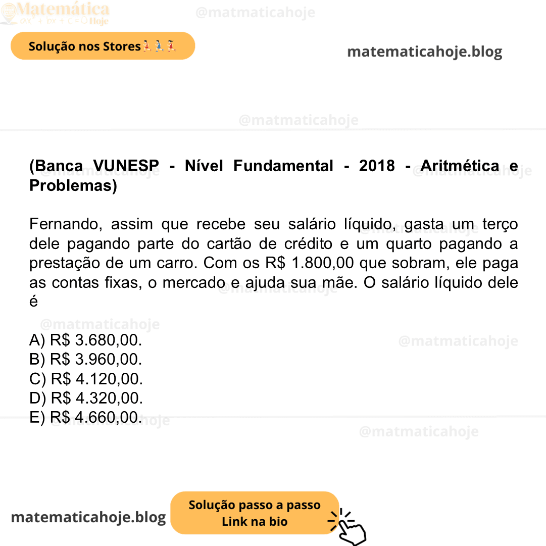 (Banca VUNESP - Nível Fundamental - 2018 - Aritmética e Problemas) Fernando, assim que recebe seu salário líquido, gasta um terço dele pagando parte do cartão de crédito e um quarto pagando a prestação de um carro. Com os R$ 1.800,00 que sobram, ele paga as contas fixas, o mercado e ajuda sua mãe. O salário líquido dele é A) R$ 3.680,00. B) R$ 3.960,00. C) R$ 4.120,00. D) R$ 4.320,00. E) R$ 4.660,00.