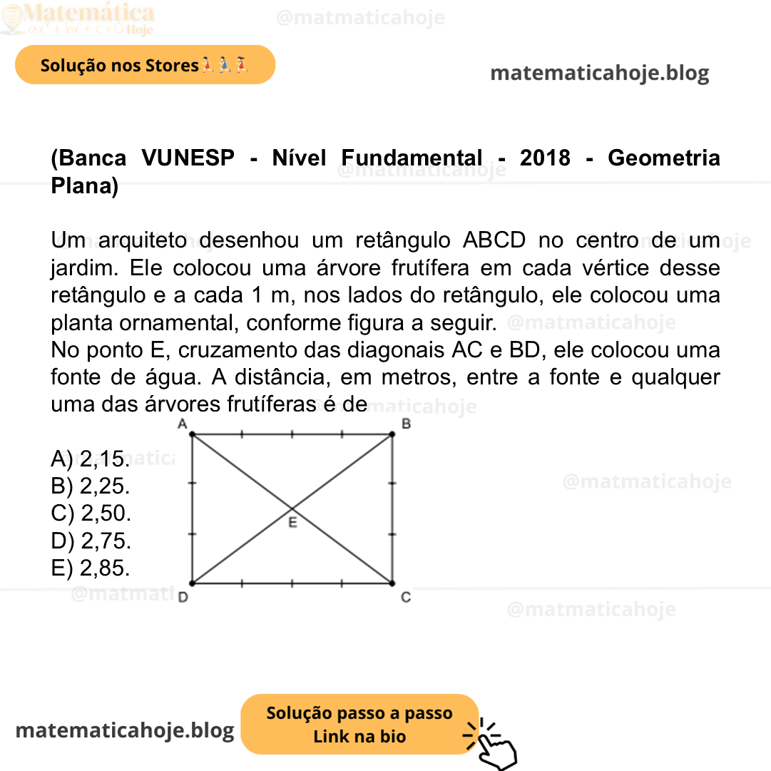 (Banca VUNESP - Nível Fundamental - 2018 - Geometria Plana) Um arquiteto desenhou um retângulo ABCD no centro de um jardim. Ele colocou uma árvore frutífera em cada vértice desse retângulo e a cada 1 m, nos lados do retângulo, ele colocou uma planta ornamental, conforme figura a seguir. No ponto E, cruzamento das diagonais AC e BD, ele colocou uma fonte de água. A distância, em metros, entre a fonte e qualquer uma das árvores frutíferas é de A) 2,15. B) 2,25. C) 2,50. D) 2,75. E) 2,85.