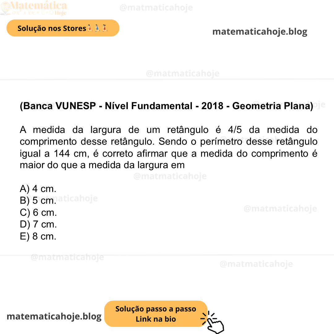 (Banca VUNESP - Nível Fundamental - 2018 - Geometria Plana) A medida da largura de um retângulo é 4/5 da medida do comprimento desse retângulo. Sendo o perímetro desse retângulo igual a 144 cm, é correto afirmar que a medida do comprimento é maior do que a medida da largura em A) 4 cm. B) 5 cm. C) 6 cm. D) 7 cm. E) 8 cm.