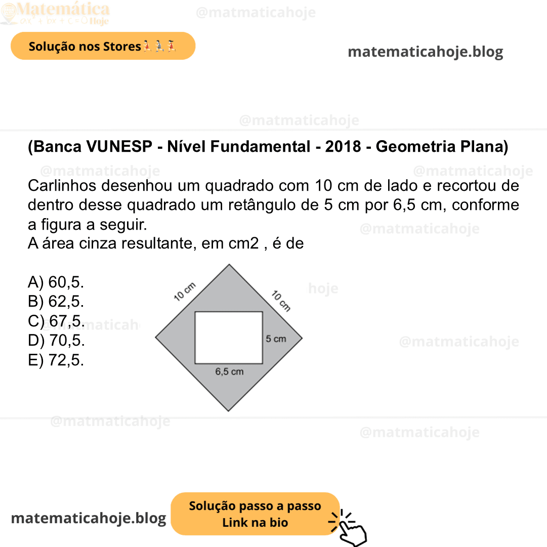 (Banca VUNESP - Nível Fundamental - 2018 - Geometria Plana) Carlinhos desenhou um quadrado com 10 cm de lado e recortou de dentro desse quadrado um retângulo de 5 cm por 6,5 cm, conforme a figura a seguir. A área cinza resultante, em cm2 , é de A) 60,5. B) 62,5. C) 67,5. D) 70,5. E) 72,5.