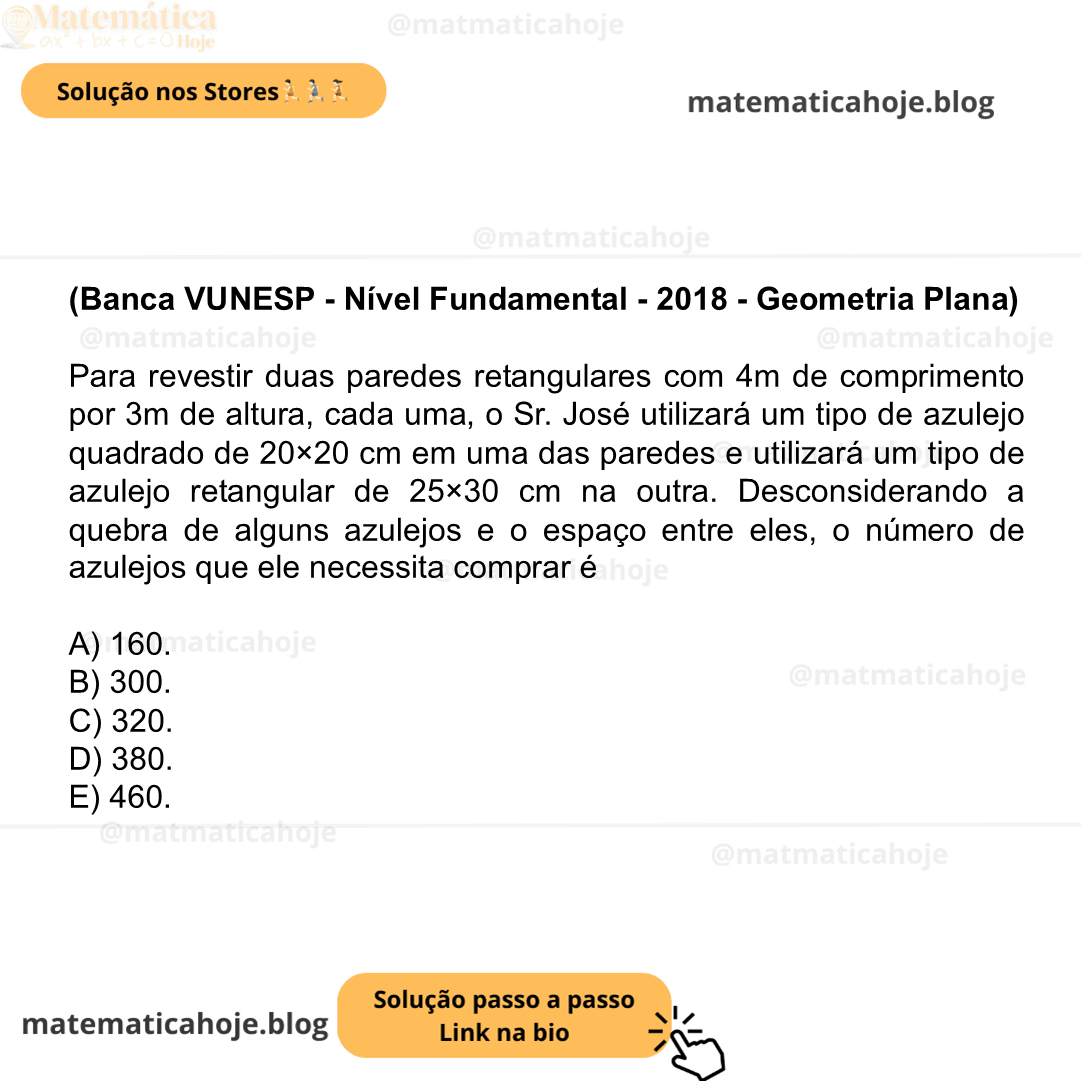 (Banca VUNESP - Nível Fundamental - 2018 - Geometria Plana) Para revestir duas paredes retangulares com 4m de comprimento por 3m de altura, cada uma, o Sr. José utilizará um tipo de azulejo quadrado de 20×20 cm em uma das paredes e utilizará um tipo de azulejo retangular de 25×30 cm na outra. Desconsiderando a quebra de alguns azulejos e o espaço entre eles, o número de azulejos que ele necessita comprar é A) 160. B) 300. C) 320. D) 380. E) 460.