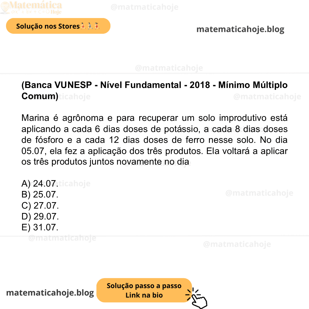 (Banca VUNESP - Nível Fundamental - 2018 - Mínimo Múltiplo Comum) Marina é agrônoma e para recuperar um solo improdutivo está aplicando a cada 6 dias doses de potássio, a cada 8 dias doses de fósforo e a cada 12 dias doses de ferro nesse solo. No dia 05.07, ela fez a aplicação dos três produtos. Ela voltará a aplicar os três produtos juntos novamente no dia A) 24.07. B) 25.07. C) 27.07. D) 29.07. E) 31.07.