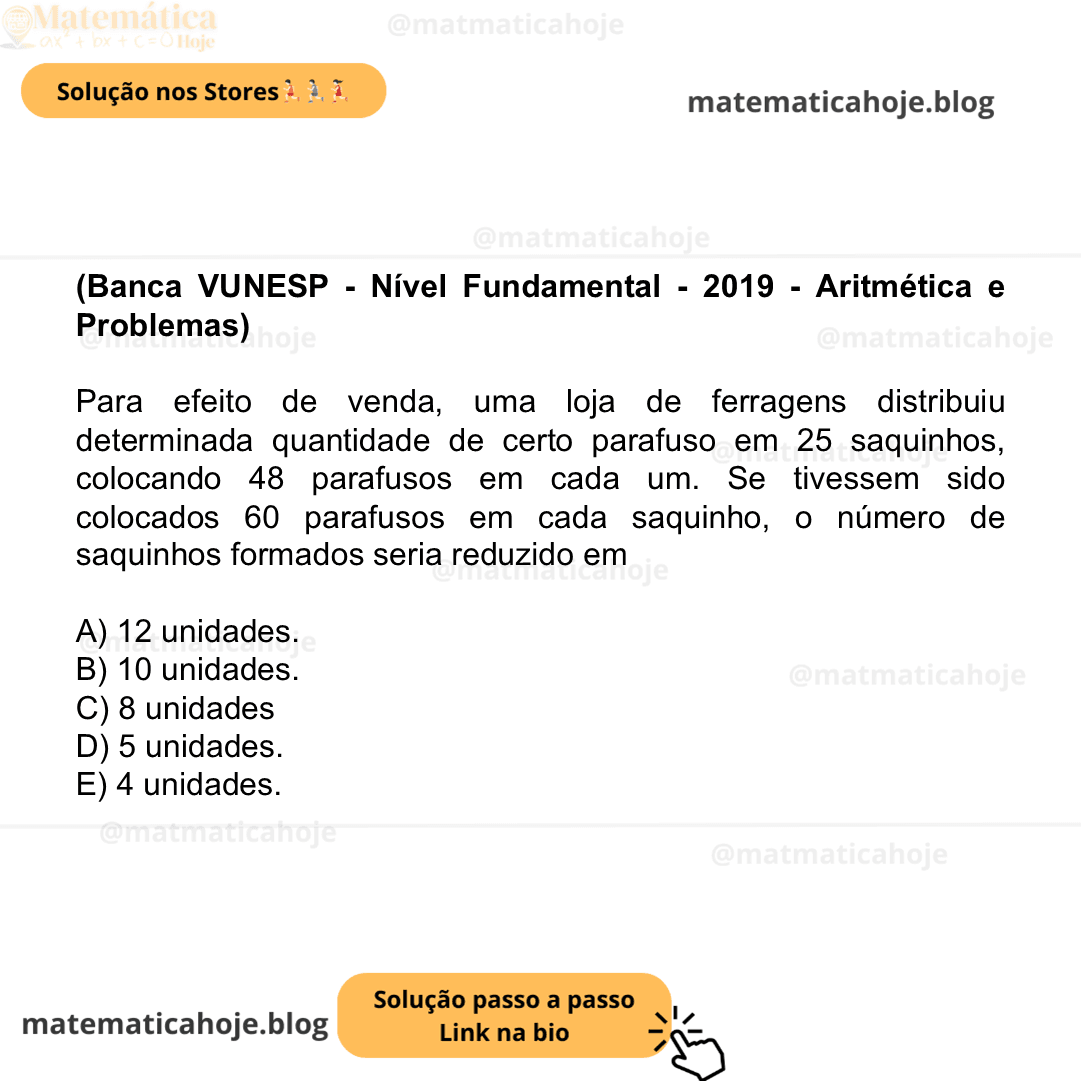 (Banca VUNESP - Nível Fundamental - 2019 - Aritmética e Problemas) Para efeito de venda, uma loja de ferragens distribuiu determinada quantidade de certo parafuso em 25 saquinhos, colocando 48 parafusos em cada um. Se tivessem sido colocados 60 parafusos em cada saquinho, o número de saquinhos formados seria reduzido em A) 12 unidades. B) 10 unidades. C) 8 unidades D) 5 unidades. E) 4 unidades.
