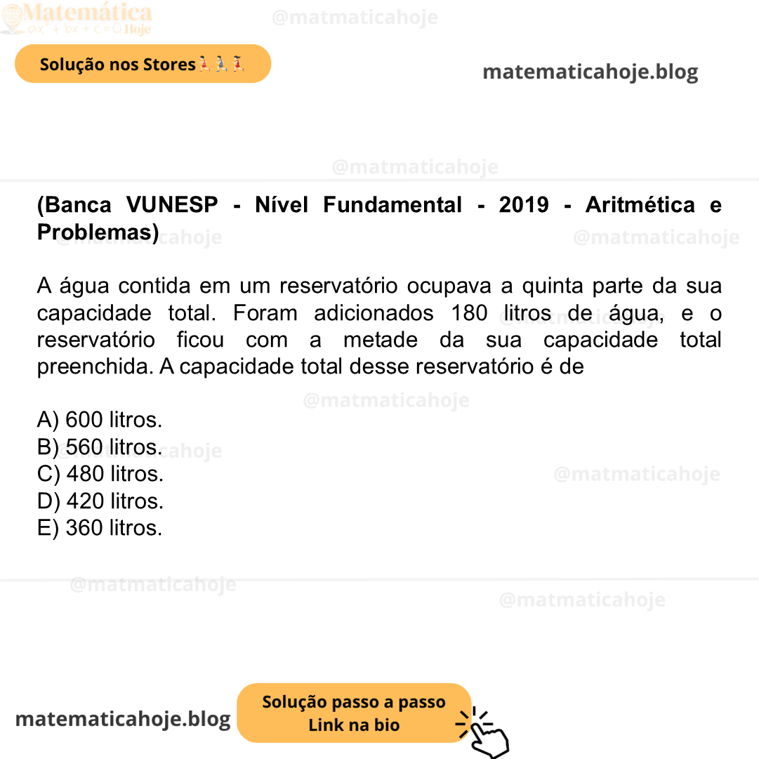 (Banca VUNESP - Nível Fundamental - 2019 - Aritmética e Problemas) A água contida em um reservatório ocupava a quinta parte da sua capacidade total. Foram adicionados 180 litros de água, e o reservatório ficou com a metade da sua capacidade total preenchida. A capacidade total desse reservatório é de A) 600 litros. B) 560 litros. C) 480 litros. D) 420 litros. E) 360 litros.