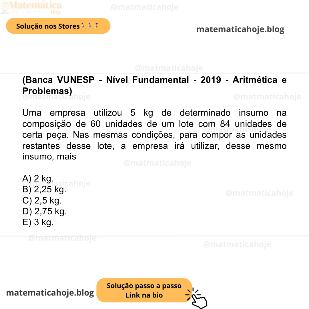 (Banca VUNESP - Nível Fundamental - 2019 - Aritmética e Problemas) Uma empresa utilizou 5 kg de determinado insumo na composição de 60 unidades de um lote com 84 unidades de certa peça. Nas mesmas condições, para compor as unidades restantes desse lote, a empresa irá utilizar, desse mesmo insumo, mais A) 2 kg. B) 2,25 kg. C) 2,5 kg. D) 2,75 kg. E) 3 kg.