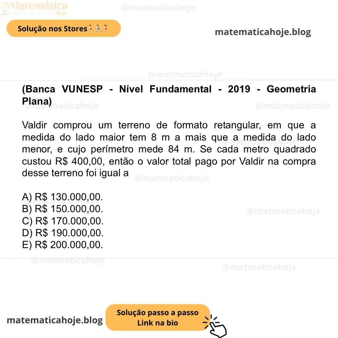 (Banca VUNESP - Nível Fundamental - 2019 - Geometria Plana) Valdir comprou um terreno de formato retangular, em que a medida do lado maior tem 8 m a mais que a medida do lado menor, e cujo perímetro mede 84 m. Se cada metro quadrado custou R$ 400,00, então o valor total pago por Valdir na compra desse terreno foi igual a A) R$ 130.000,00. B) R$ 150.000,00. C) R$ 170.000,00. D) R$ 190.000,00. E) R$ 200.000,00.