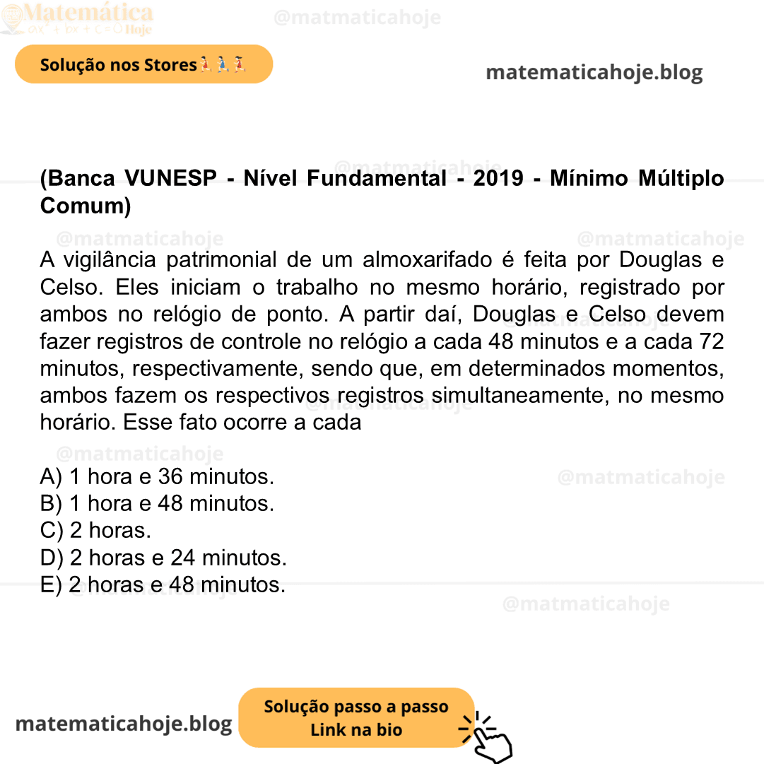 (Banca VUNESP - Nível Fundamental - 2019 - Mínimo Múltiplo Comum) A vigilância patrimonial de um almoxarifado é feita por Douglas e Celso. Eles iniciam o trabalho no mesmo horário, registrado por ambos no relógio de ponto. A partir daí, Douglas e Celso devem fazer registros de controle no relógio a cada 48 minutos e a cada 72 minutos, respectivamente, sendo que, em determinados momentos, ambos fazem os respectivos registros simultaneamente, no mesmo horário. Esse fato ocorre a cada A) 1 hora e 36 minutos. B) 1 hora e 48 minutos. C) 2 horas. D) 2 horas e 24 minutos. E) 2 horas e 48 minutos.