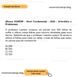 (Banca VUNESP - Nível Fundamental - 2020 - Aritmética e Problemas) O professor Leandro comprou um pacote com 500 folhas de sulfite e utilizou essas folhas para imprimir atividades para seus alunos. Sabendo-se que o professor Leandro possui 35 alunos e utilizou 6 folhas para cada um deles, o total de folhas que restou do pacote que ele comprou foi A) 290. B) 300. C) 310. D) 320.