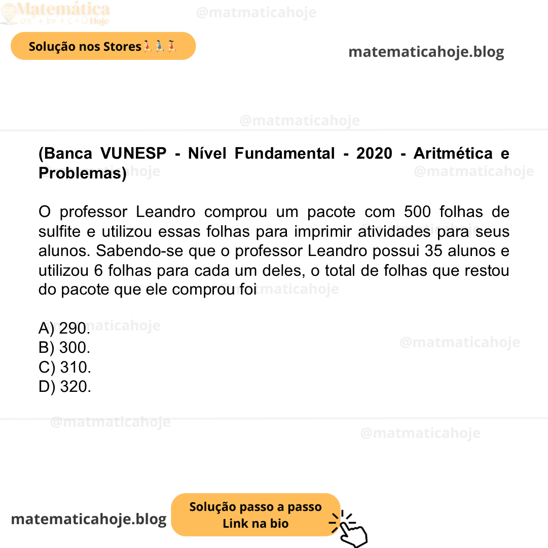 (Banca VUNESP - Nível Fundamental - 2020 - Aritmética e Problemas) O professor Leandro comprou um pacote com 500 folhas de sulfite e utilizou essas folhas para imprimir atividades para seus alunos. Sabendo-se que o professor Leandro possui 35 alunos e utilizou 6 folhas para cada um deles, o total de folhas que restou do pacote que ele comprou foi A) 290. B) 300. C) 310. D) 320.