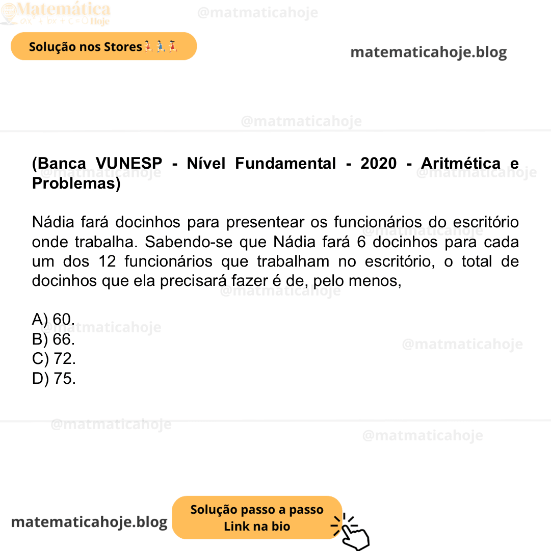 (Banca VUNESP - Nível Fundamental - 2020 - Aritmética e Problemas) Nádia fará docinhos para presentear os funcionários do escritório onde trabalha. Sabendo-se que Nádia fará 6 docinhos para cada um dos 12 funcionários que trabalham no escritório, o total de docinhos que ela precisará fazer é de, pelo menos, A) 60. B) 66. C) 72. D) 75.