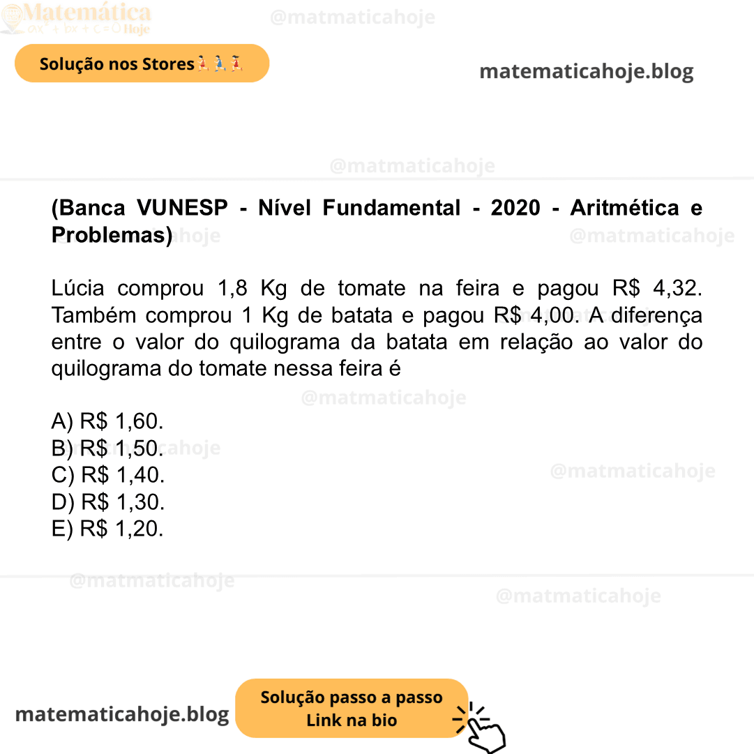 (Banca VUNESP - Nível Fundamental - 2020 - Aritmética e Problemas) Lúcia comprou 1,8 Kg de tomate na feira e pagou R$ 4,32. Também comprou 1 Kg de batata e pagou R$ 4,00. A diferença entre o valor do quilograma da batata em relação ao valor do quilograma do tomate nessa feira é A) R$ 1,60. B) R$ 1,50. C) R$ 1,40. D) R$ 1,30. E) R$ 1,20.