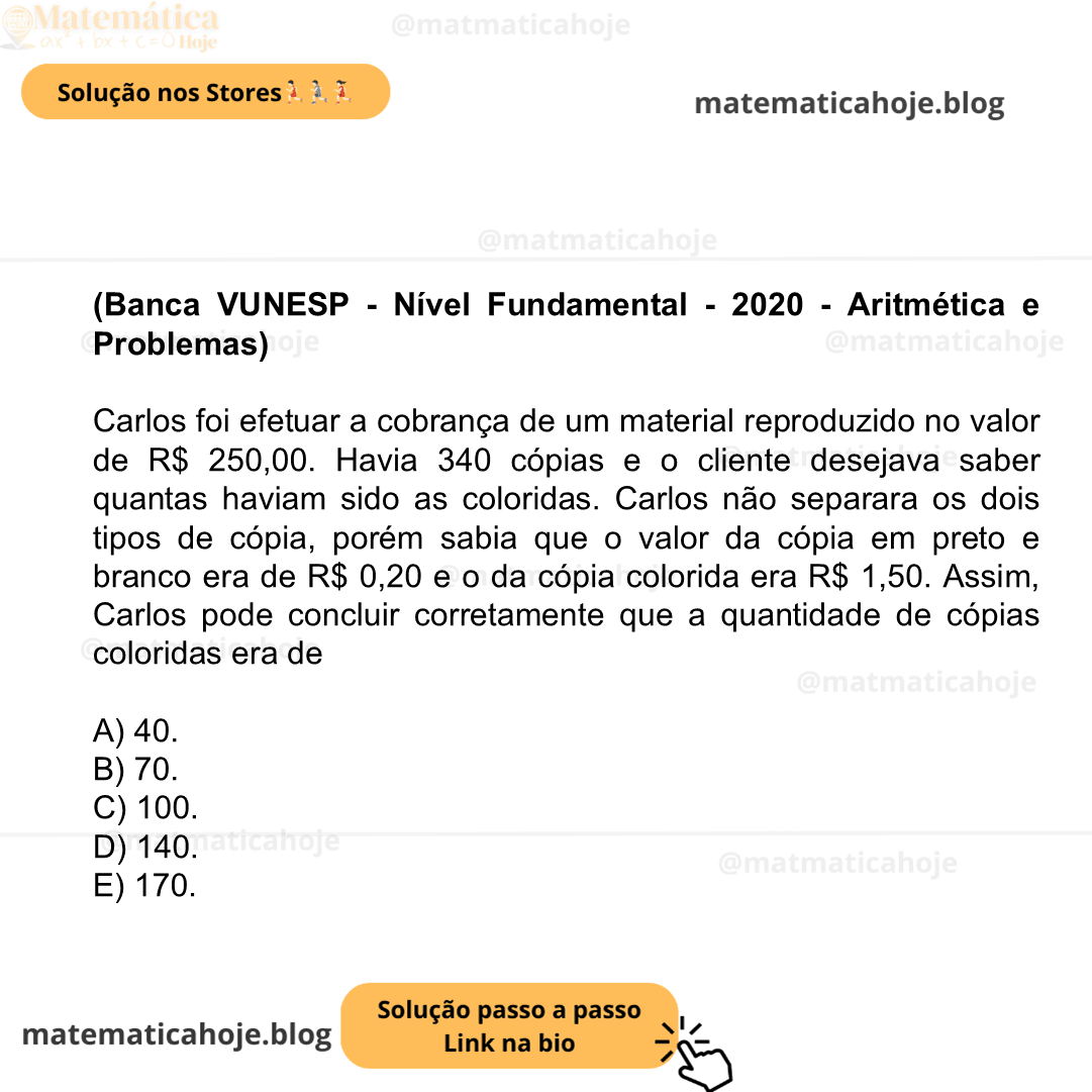(Banca VUNESP - Nível Fundamental - 2020 - Aritmética e Problemas) Carlos foi efetuar a cobrança de um material reproduzido no valor de R$ 250,00. Havia 340 cópias e o cliente desejava saber quantas haviam sido as coloridas. Carlos não separara os dois tipos de cópia, porém sabia que o valor da cópia em preto e branco era de R$ 0,20 e o da cópia colorida era R$ 1,50. Assim, Carlos pode concluir corretamente que a quantidade de cópias coloridas era de A) 40. B) 70. C) 100. D) 140. E) 170.