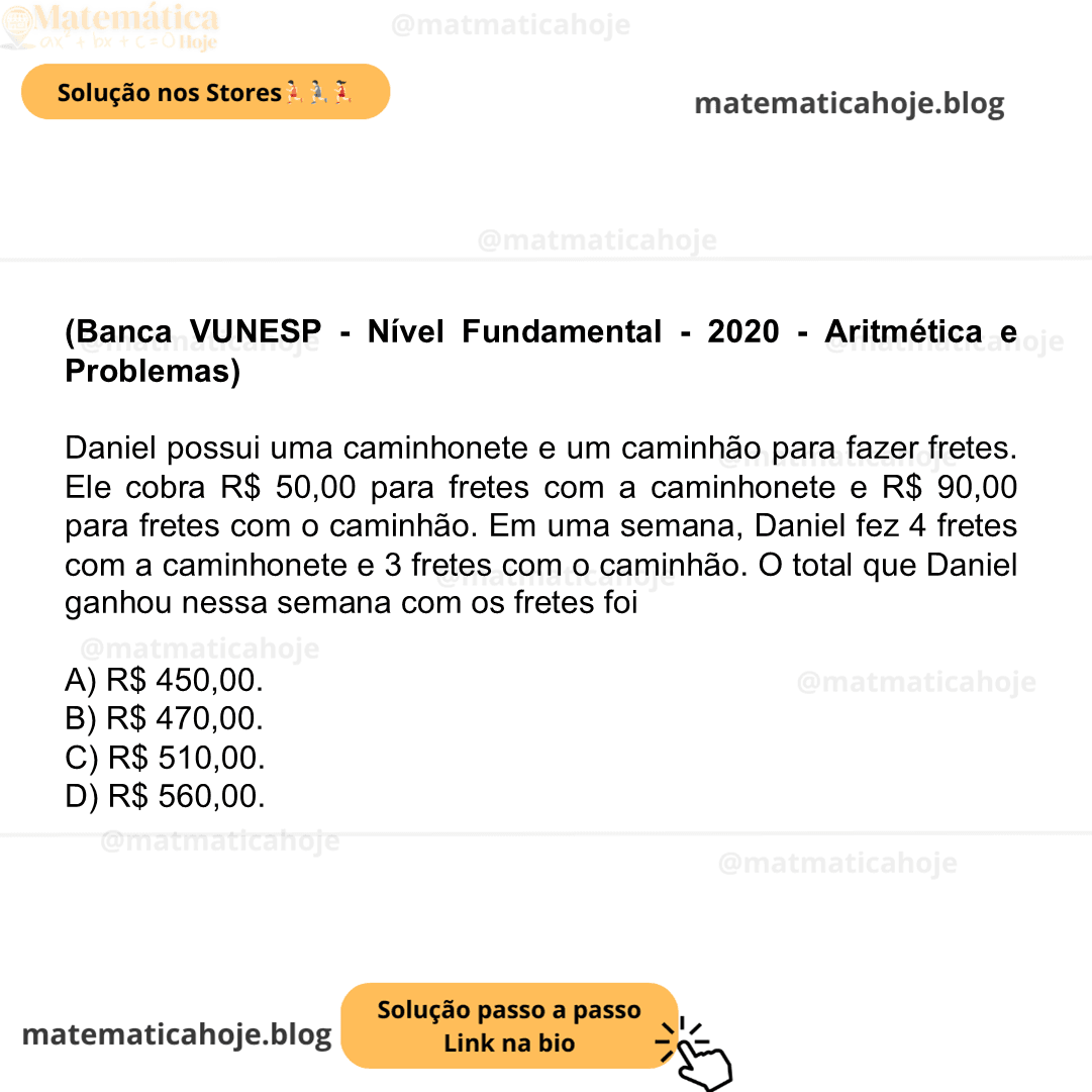 (Banca VUNESP - Nível Fundamental - 2020 - Aritmética e Problemas) Daniel possui uma caminhonete e um caminhão para fazer fretes. Ele cobra R$ 50,00 para fretes com a caminhonete e R$ 90,00 para fretes com o caminhão. Em uma semana, Daniel fez 4 fretes com a caminhonete e 3 fretes com o caminhão. O total que Daniel ganhou nessa semana com os fretes foi A) R$ 450,00. B) R$ 470,00. C) R$ 510,00. D) R$ 560,00.