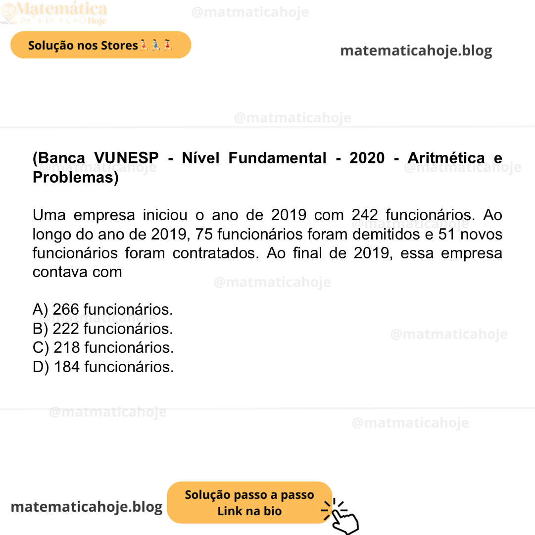 (Banca VUNESP - Nível Fundamental - 2020 - Aritmética e Problemas) Uma empresa iniciou o ano de 2019 com 242 funcionários. Ao longo do ano de 2019, 75 funcionários foram demitidos e 51 novos funcionários foram contratados. Ao final de 2019, essa empresa contava com A) 266 funcionários. B) 222 funcionários. C) 218 funcionários. D) 184 funcionários.