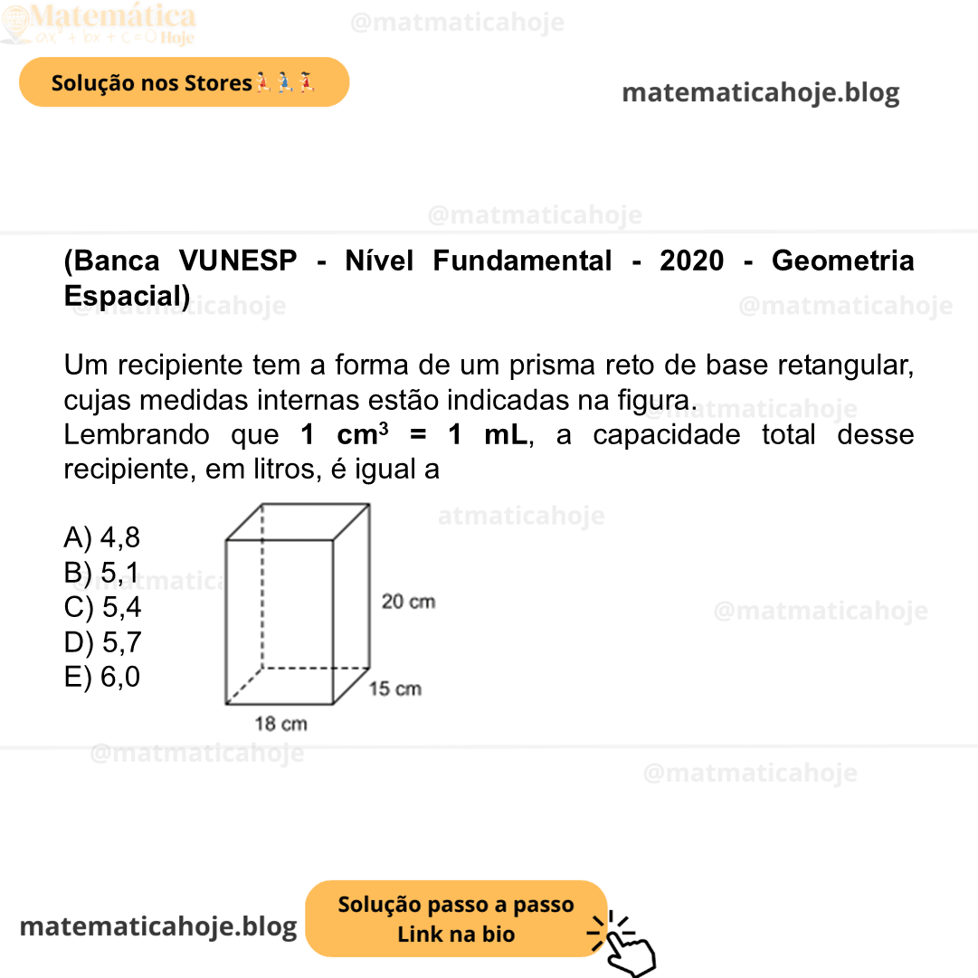 (Banca VUNESP - Nível Fundamental - 2020 - Geometria Espacial) Um recipiente tem a forma de um prisma reto de base retangular, cujas medidas internas estão indicadas na figura. Figura fora de escala Lembrando que 1 cm3 = 1 mL, a capacidade total desse recipiente, em litros, é igual a A) 4,8 B) 5,1 C) 5,4 D) 5,7 E) 6,0