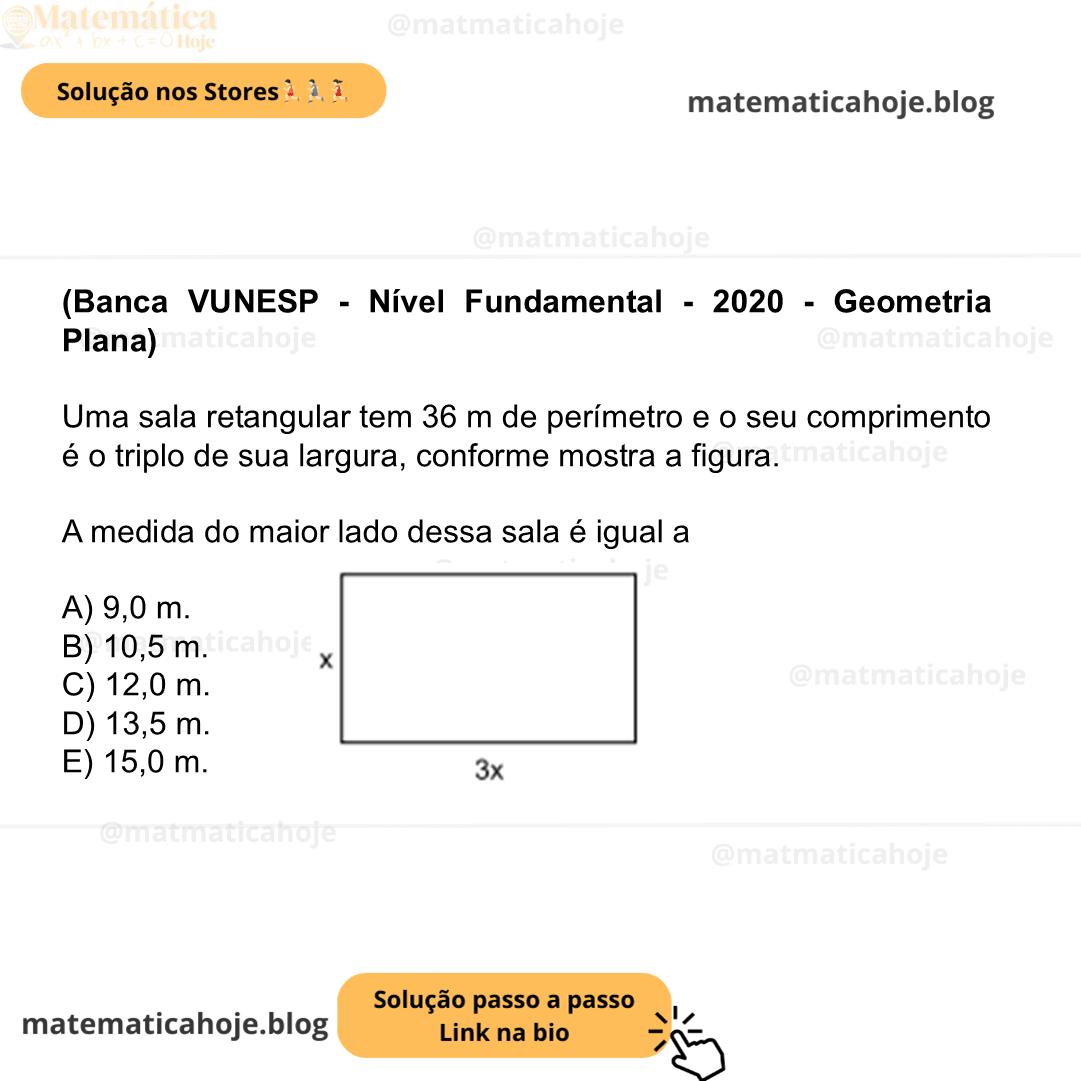 (Banca VUNESP - Nível Fundamental - 2020 - Geometria Plana) Uma sala retangular tem 36 m de perímetro e o seu comprimento é o triplo de sua largura, conforme mostra a figura. Figura fora de escala A medida do maior lado dessa sala é igual a A) 9,0 m. B) 10,5 m. C) 12,0 m. D) 13,5 m. E) 15,0 m.