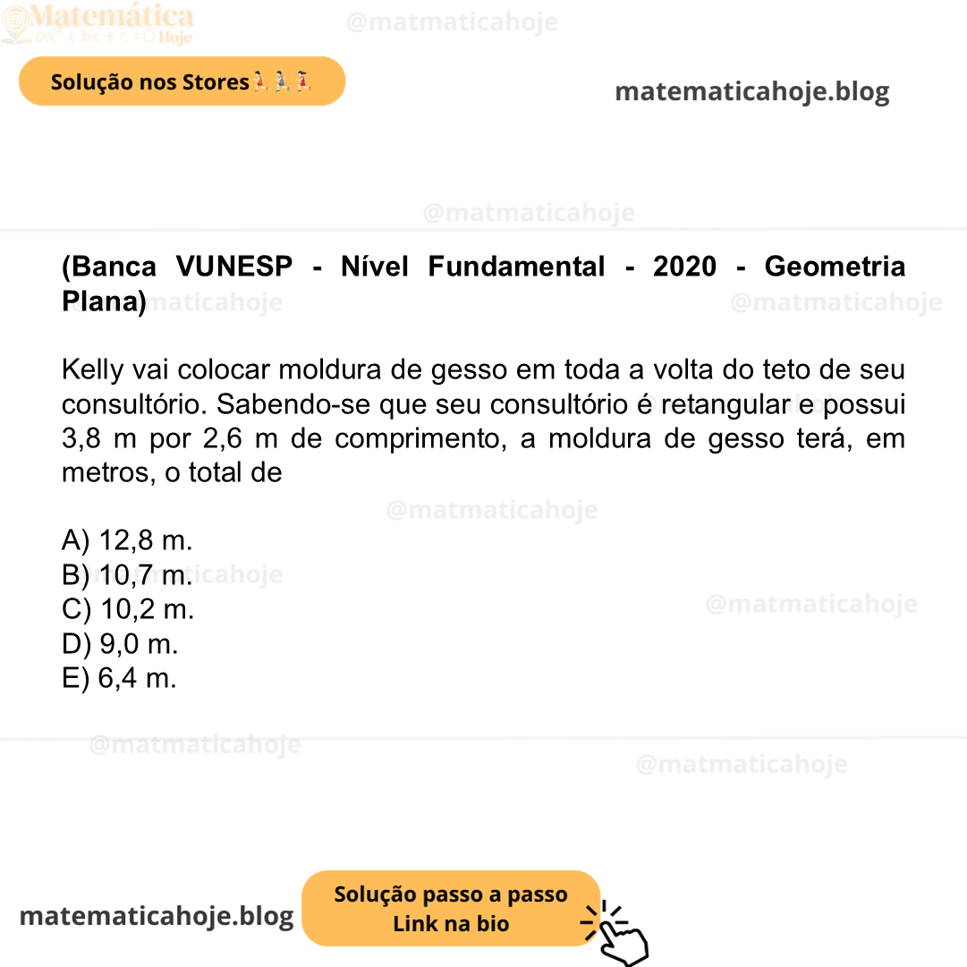 (Banca VUNESP - Nível Fundamental - 2020 - Geometria Plana) Kelly vai colocar moldura de gesso em toda a volta do teto de seu consultório. Sabendo-se que seu consultório é retangular e possui 3,8 m por 2,6 m de comprimento, a moldura de gesso terá, em metros, o total de A) 12,8 m. B) 10,7 m. C) 10,2 m. D) 9,0 m. E) 6,4 m.