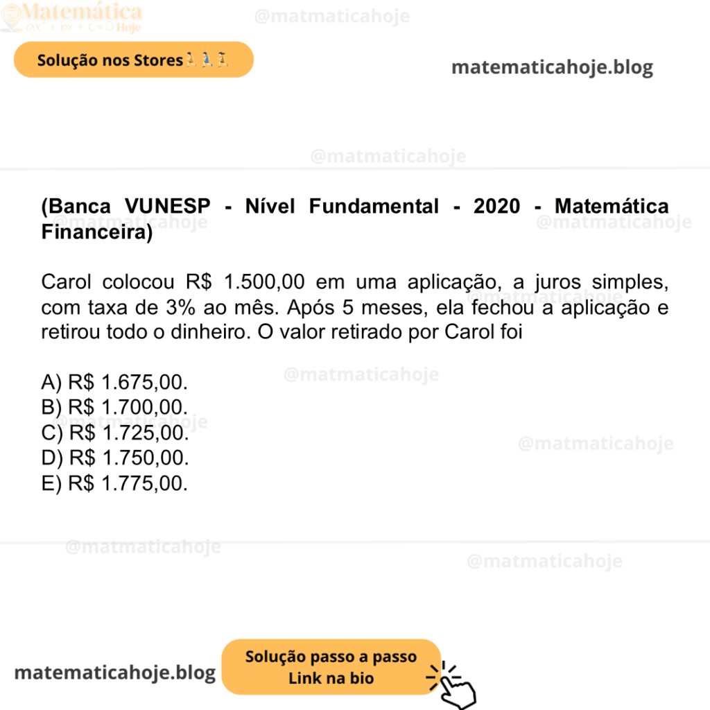(Banca VUNESP - Nível Fundamental - 2020 - Matemática Financeira) Carol colocou R$ 1.500,00 em uma aplicação, a juros simples, com taxa de 3% ao mês. Após 5 meses, ela fechou a aplicação e retirou todo o dinheiro. O valor retirado por Carol foi A) R$ 1.675,00. B) R$ 1.700,00. C) R$ 1.725,00. D) R$ 1.750,00. E) R$ 1.775,00.