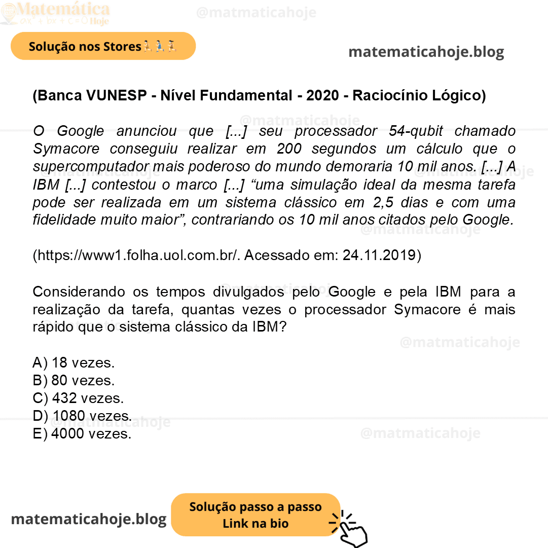 (Banca VUNESP - Nível Fundamental - 2020 - Raciocínio Lógico) O Google anunciou que [...] seu processador 54-qubit chamado Symacore conseguiu realizar em 200 segundos um cálculo que o supercomputador mais poderoso do mundo demoraria 10 mil anos. [...] A IBM [...] contestou o marco [...] “uma simulação ideal da mesma tarefa pode ser realizada em um sistema clássico em 2,5 dias e com uma fidelidade muito maior”, contrariando os 10 mil anos citados pelo Google. (https://www1.folha.uol.com.br/. Acessado em: 24.11.2019) Considerando os tempos divulgados pelo Google e pela IBM para a realização da tarefa, quantas vezes o processador Symacore é mais rápido que o sistema clássico da IBM? A) 18 vezes. B) 80 vezes. C) 432 vezes. D) 1080 vezes. E) 4000 vezes.