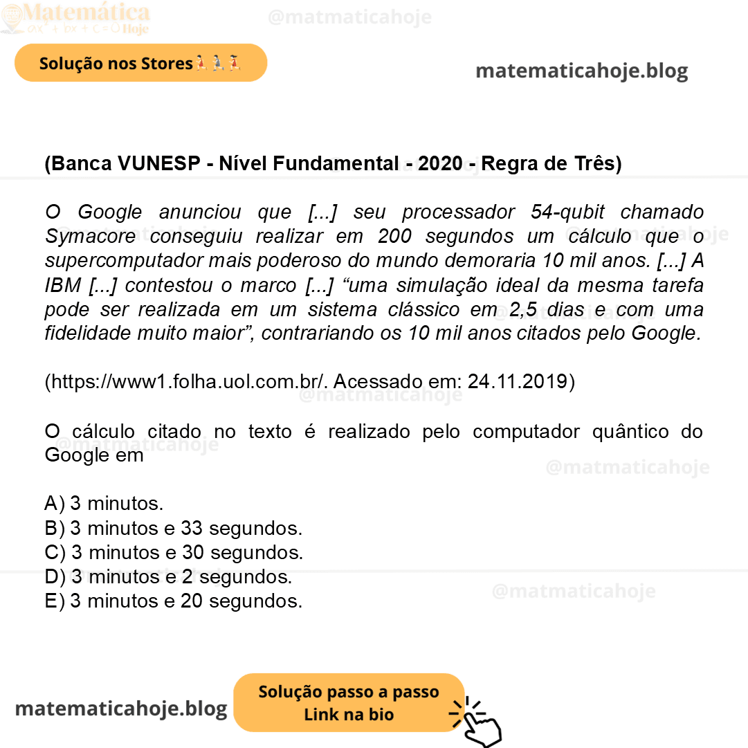 (Banca VUNESP - Nível Fundamental - 2020 - Regra de Três) O Google anunciou que [...] seu processador 54-qubit chamado Symacore conseguiu realizar em 200 segundos um cálculo que o supercomputador mais poderoso do mundo demoraria 10 mil anos. [...] A IBM [...] contestou o marco [...] “uma simulação ideal da mesma tarefa pode ser realizada em um sistema clássico em 2,5 dias e com uma fidelidade muito maior”, contrariando os 10 mil anos citados pelo Google. (https://www1.folha.uol.com.br/. Acessado em: 24.11.2019) O cálculo citado no texto é realizado pelo computador quântico do Google em A) 3 minutos. B) 3 minutos e 33 segundos. C) 3 minutos e 30 segundos. D) 3 minutos e 2 segundos. E) 3 minutos e 20 segundos.