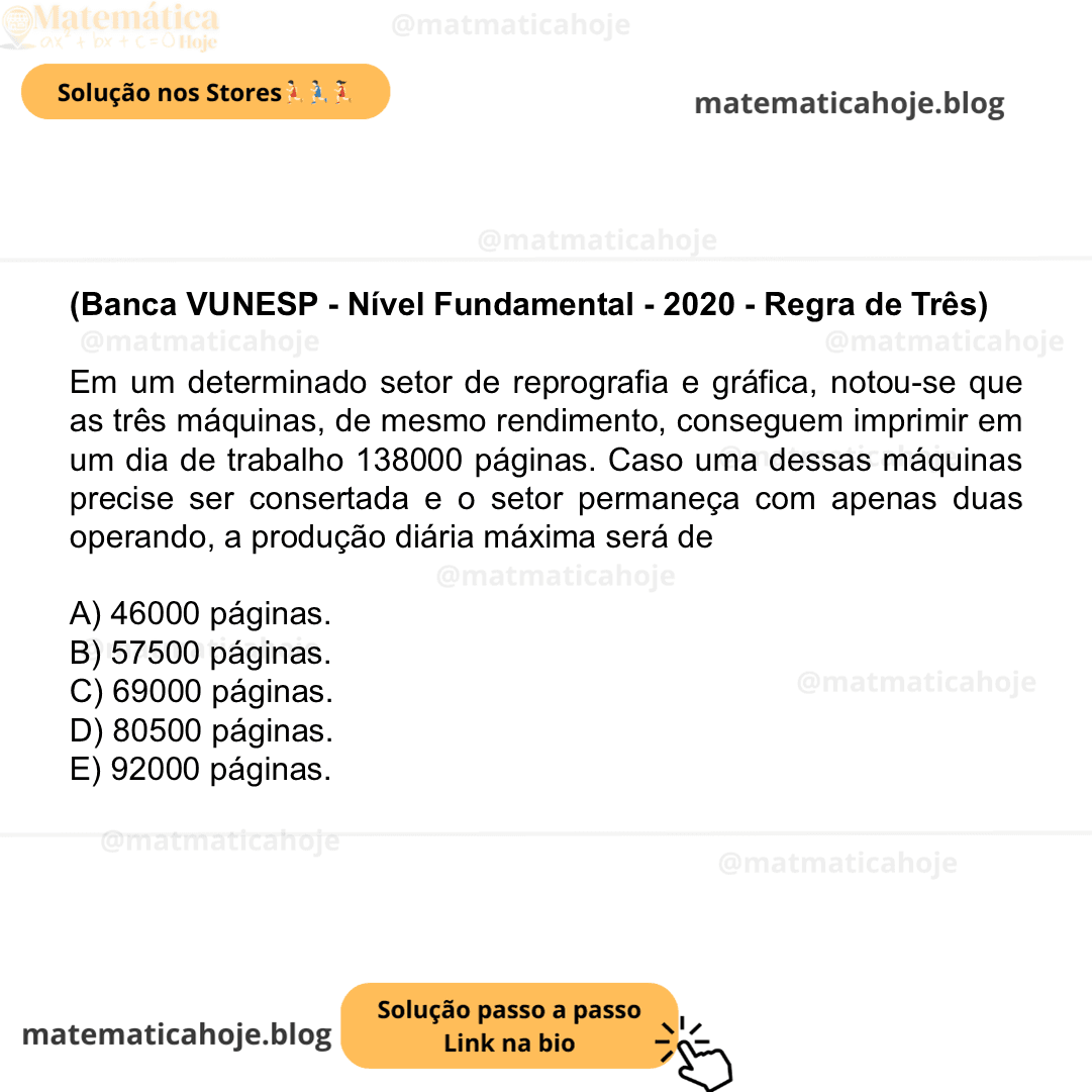 (Banca VUNESP - Nível Fundamental - 2020 - Regra de Três) Em um determinado setor de reprografia e gráfica, notou-se que as três máquinas, de mesmo rendimento, conseguem imprimir em um dia de trabalho 138000 páginas. Caso uma dessas máquinas precise ser consertada e o setor permaneça com apenas duas operando, a produção diária máxima será de A) 46000 páginas. B) 57500 páginas. C) 69000 páginas. D) 80500 páginas. E) 92000 páginas.