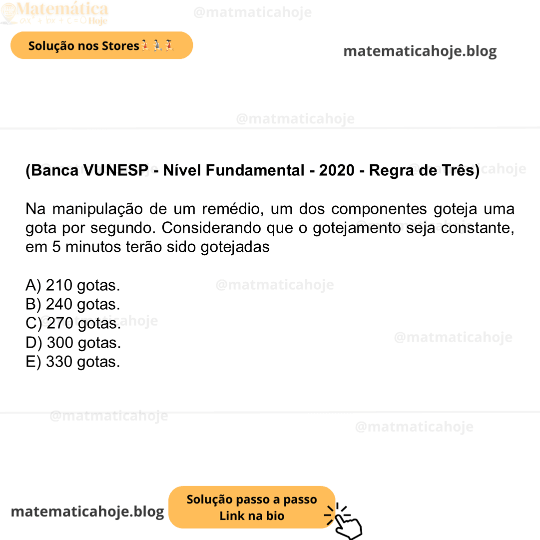 (Banca VUNESP - Nível Fundamental - 2020 - Regra de Três) Na manipulação de um remédio, um dos componentes goteja uma gota por segundo. Considerando que o gotejamento seja constante, em 5 minutos terão sido gotejadas A) 210 gotas. B) 240 gotas. C) 270 gotas. D) 300 gotas. E) 330 gotas.