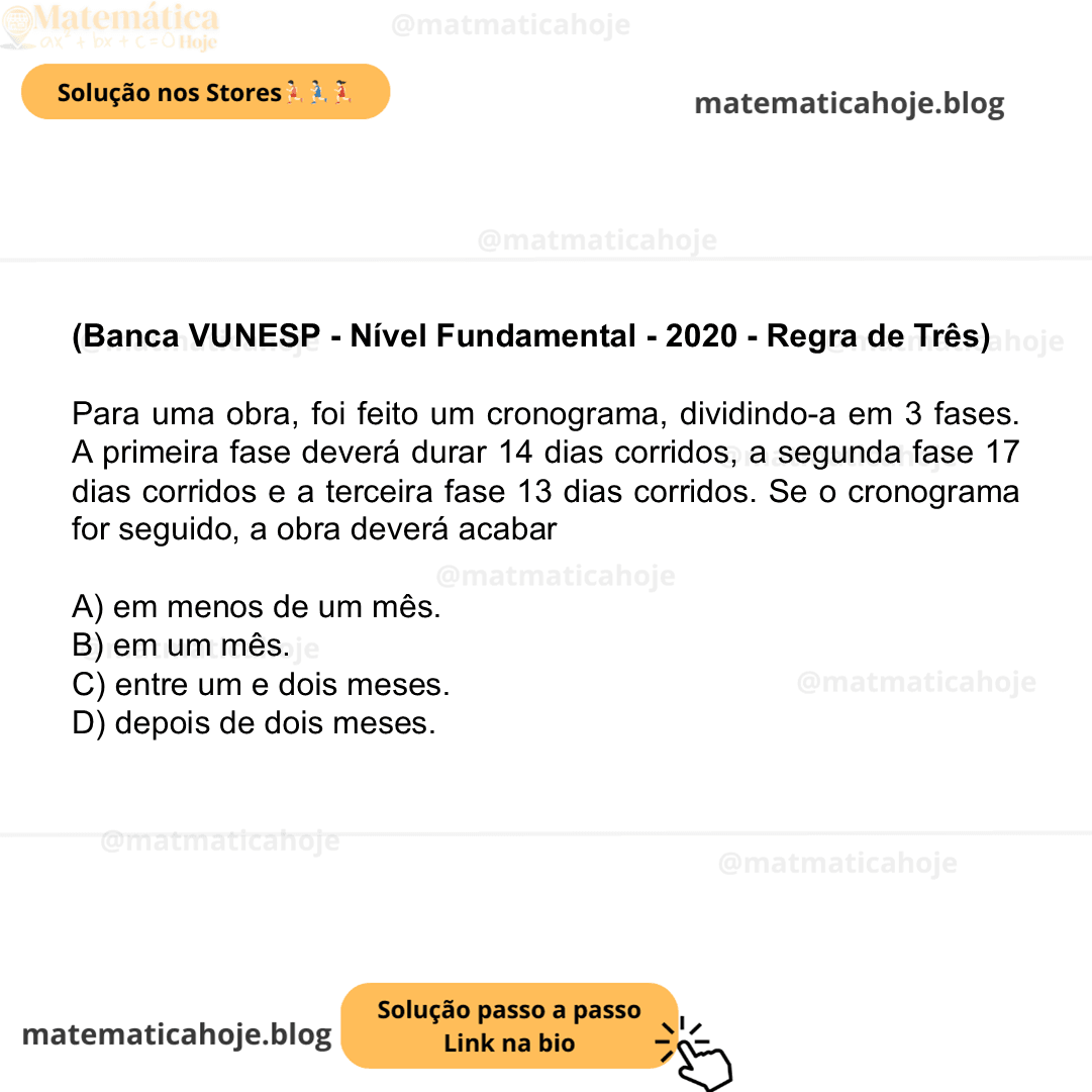 (Banca VUNESP - Nível Fundamental - 2020 - Regra de Três) Para uma obra, foi feito um cronograma, dividindo-a em 3 fases. A primeira fase deverá durar 14 dias corridos, a segunda fase 17 dias corridos e a terceira fase 13 dias corridos. Se o cronograma for seguido, a obra deverá acabar A) em menos de um mês. B) em um mês. C) entre um e dois meses. D) depois de dois meses.