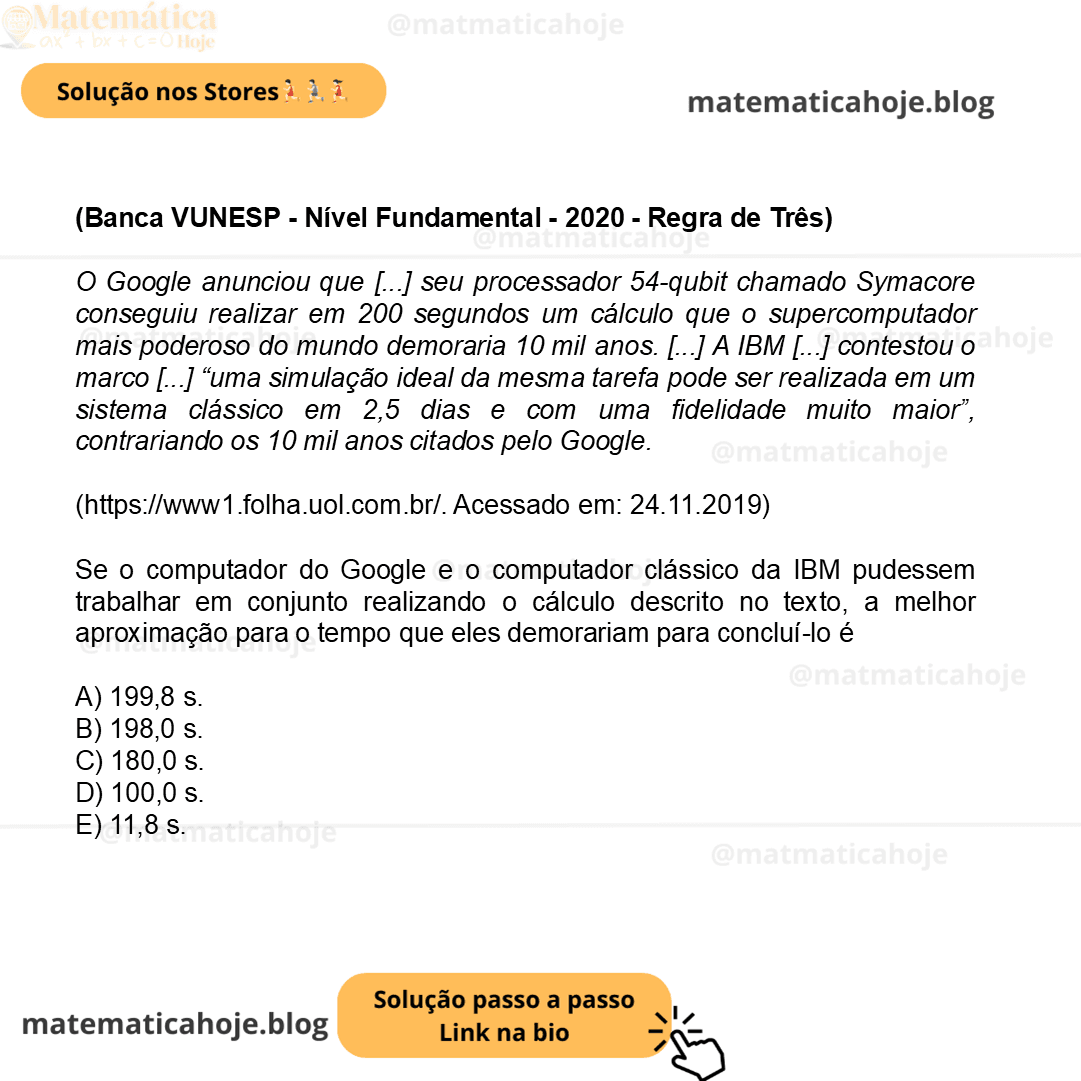 (Banca VUNESP - Nível Fundamental - 2020 - Regra de Três) O Google anunciou que [...] seu processador 54-qubit chamado Symacore conseguiu realizar em 200 segundos um cálculo que o supercomputador mais poderoso do mundo demoraria 10 mil anos. [...] A IBM [...] contestou o marco [...] “uma simulação ideal da mesma tarefa pode ser realizada em um sistema clássico em 2,5 dias e com uma fidelidade muito maior”, contrariando os 10 mil anos citados pelo Google. (https://www1.folha.uol.com.br/. Acessado em: 24.11.2019) Se o computador do Google e o computador clássico da IBM pudessem trabalhar em conjunto realizando o cálculo descrito no texto, a melhor aproximação para o tempo que eles demorariam para concluí-lo é A) 199,8 s. B) 198,0 s. C) 180,0 s. D) 100,0 s. E) 11,8 s.