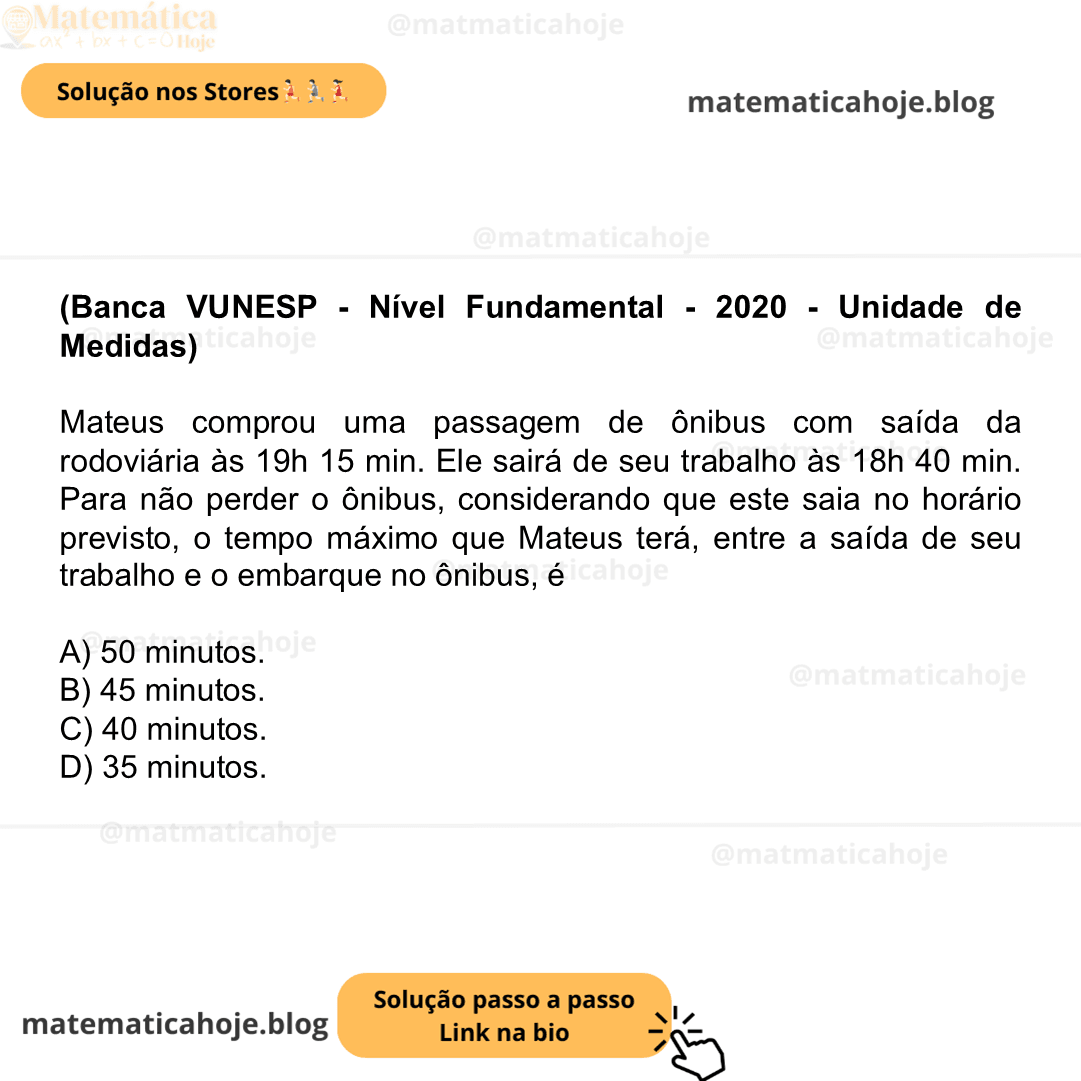 (Banca VUNESP - Nível Fundamental - 2020 - Unidade de Medidas) Mateus comprou uma passagem de ônibus com saída da rodoviária às 19h 15 min. Ele sairá de seu trabalho às 18h 40 min. Para não perder o ônibus, considerando que este saia no horário previsto, o tempo máximo que Mateus terá, entre a saída de seu trabalho e o embarque no ônibus, é A) 50 minutos. B) 45 minutos. C) 40 minutos. D) 35 minutos.