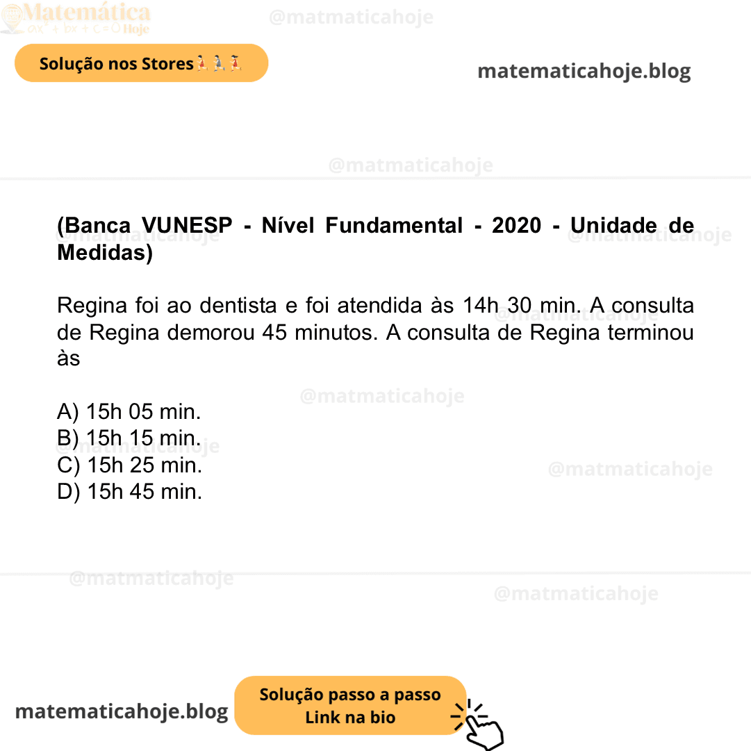 (Banca VUNESP - Nível Fundamental - 2020 - Unidade de Medidas) Regina foi ao dentista e foi atendida às 14h 30 min. A consulta de Regina demorou 45 minutos. A consulta de Regina terminou às A) 15h 05 min. B) 15h 15 min. C) 15h 25 min. D) 15h 45 min.