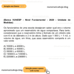 (Banca VUNESP - Nível Fundamental - 2020 - Unidade de Medidas) Os funcionários de uma escola desejavam saber qual era o volume aproximado que um reservatório de água comportava. Para tanto, consideraram que o reservatório tinha o formato de um cilindro reto com 6 m de diâmetro e 2 m de altura. Dado que 1 000 L = 1 m3, o volume de água, em litros, que esse reservatório comporta é um valor entre A) 10000 L e 20000 L. B) 30000 L e 40000 L. C) 50000 L e 60000 L. D) 130000 L e 140000 L. E) 220000 L e 230000 L
