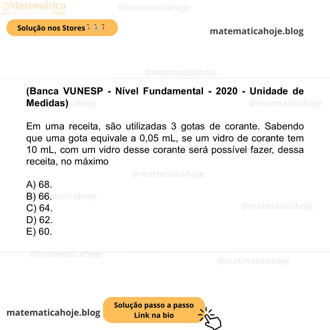 (Banca VUNESP - Nível Fundamental - 2020 - Unidade de Medidas) Em uma receita, são utilizadas 3 gotas de corante. Sabendo que uma gota equivale a 0,05 mL, se um vidro de corante tem 10 mL, com um vidro desse corante será possível fazer, dessa receita, no máximo A) 68. B) 66. C) 64. D) 62. E) 60.