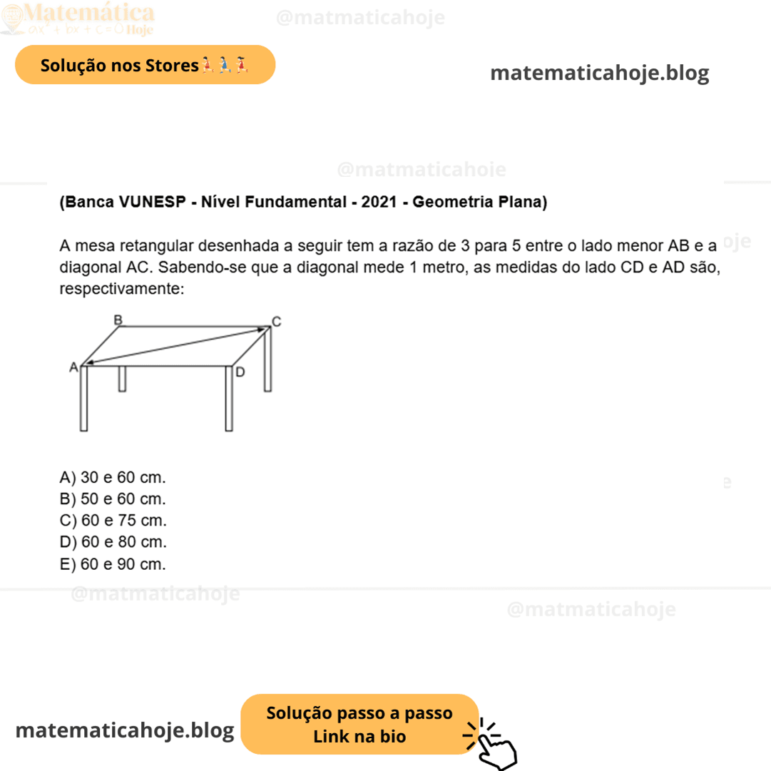 (Banca VUNESP - Nível Fundamental - 2021 - Geometria Plana) A mesa retangular desenhada a seguir tem a razão de 3 para 5 entre o lado menor AB e a diagonal AC. Sabendo-se que a diagonal mede 1 metro, as medidas do lado CD e AD são, respectivamente: A) 30 e 60 cm. B) 50 e 60 cm. C) 60 e 75 cm. D) 60 e 80 cm. E) 60 e 90 cm.