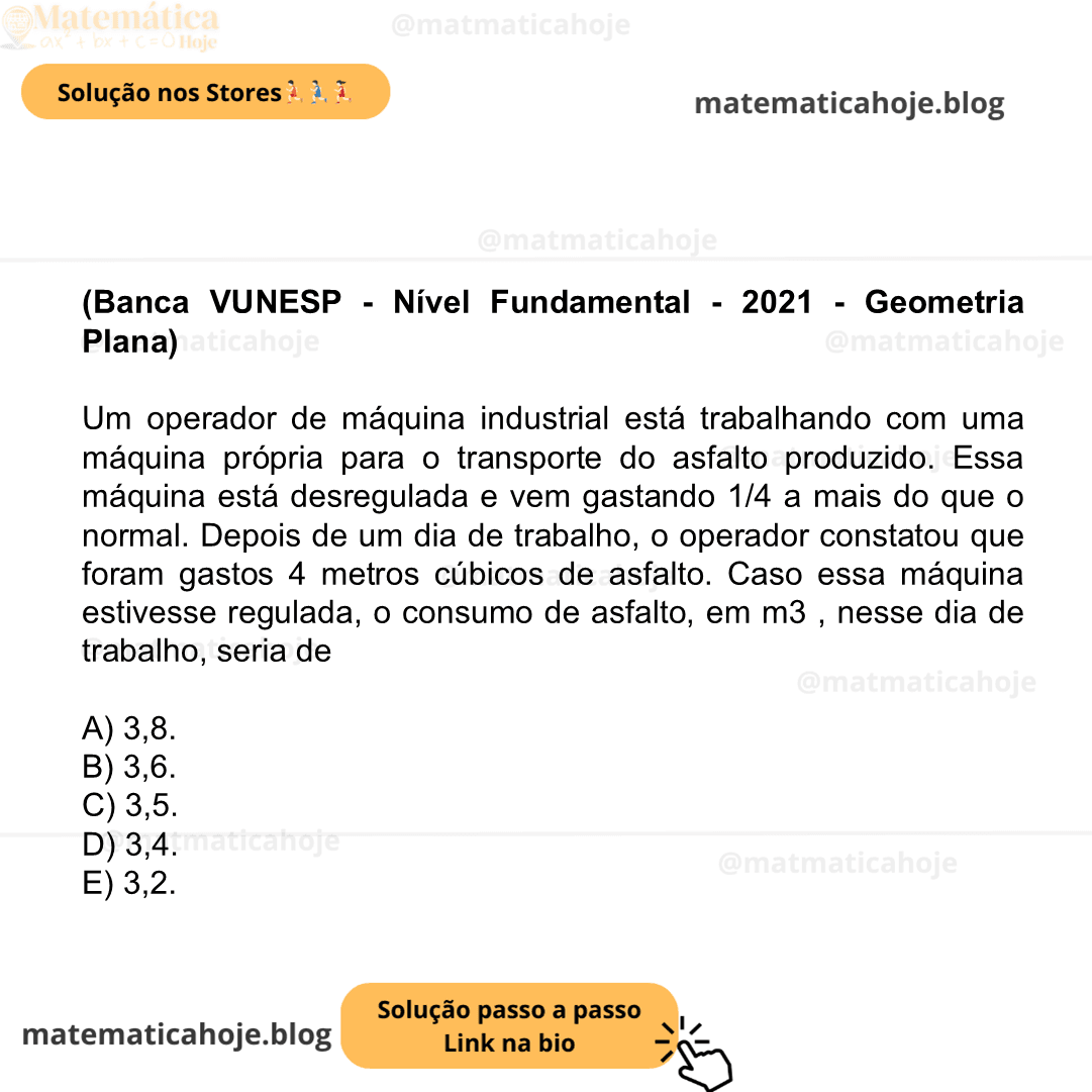 (Banca VUNESP - Nível Fundamental - 2021 - Geometria Plana) Um operador de máquina industrial está trabalhando com uma máquina própria para o transporte do asfalto produzido. Essa máquina está desregulada e vem gastando 1/4 a mais do que o normal. Depois de um dia de trabalho, o operador constatou que foram gastos 4 metros cúbicos de asfalto. Caso essa máquina estivesse regulada, o consumo de asfalto, em m3 , nesse dia de trabalho, seria de A) 3,8. B) 3,6. C) 3,5. D) 3,4. E) 3,2.