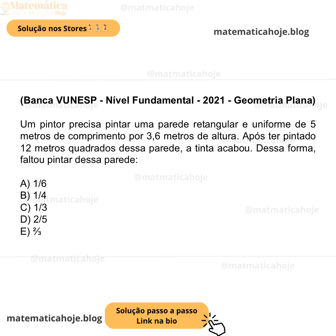 (Banca VUNESP - Nível Fundamental - 2021 - Geometria Plana) Um pintor precisa pintar uma parede retangular e uniforme de 5 metros de comprimento por 3,6 metros de altura. Após ter pintado 12 metros quadrados dessa parede, a tinta acabou. Dessa forma, faltou pintar dessa parede: A) 1/6 B) 1/4 C) 1/3 D) 2/5 E) ⅔