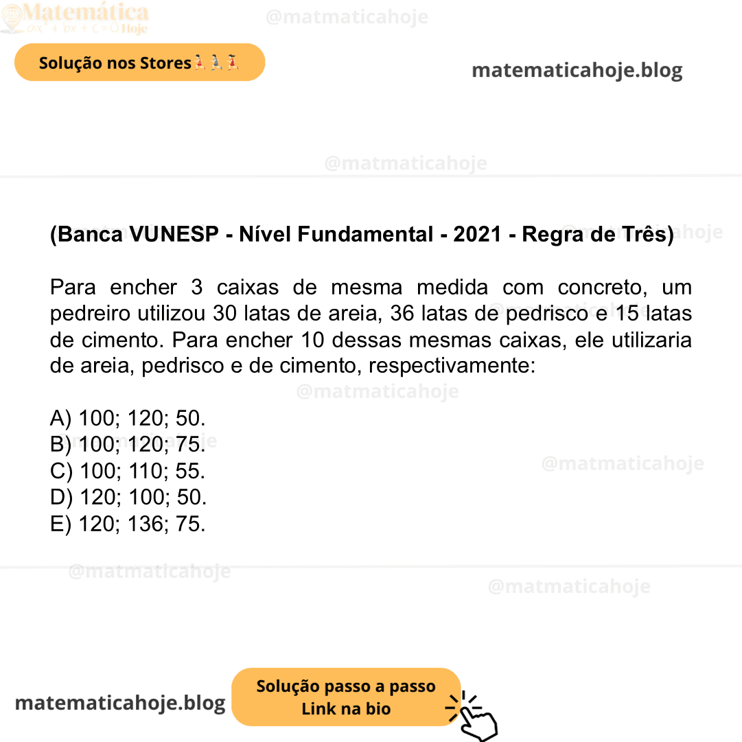(Banca VUNESP - Nível Fundamental - 2021 - Regra de Três) Para encher 3 caixas de mesma medida com concreto, um pedreiro utilizou 30 latas de areia, 36 latas de pedrisco e 15 latas de cimento. Para encher 10 dessas mesmas caixas, ele utilizaria de areia, pedrisco e de cimento, respectivamente: A) 100; 120; 50. B) 100; 120; 75. C) 100; 110; 55. D) 120; 100; 50. E) 120; 136; 75.