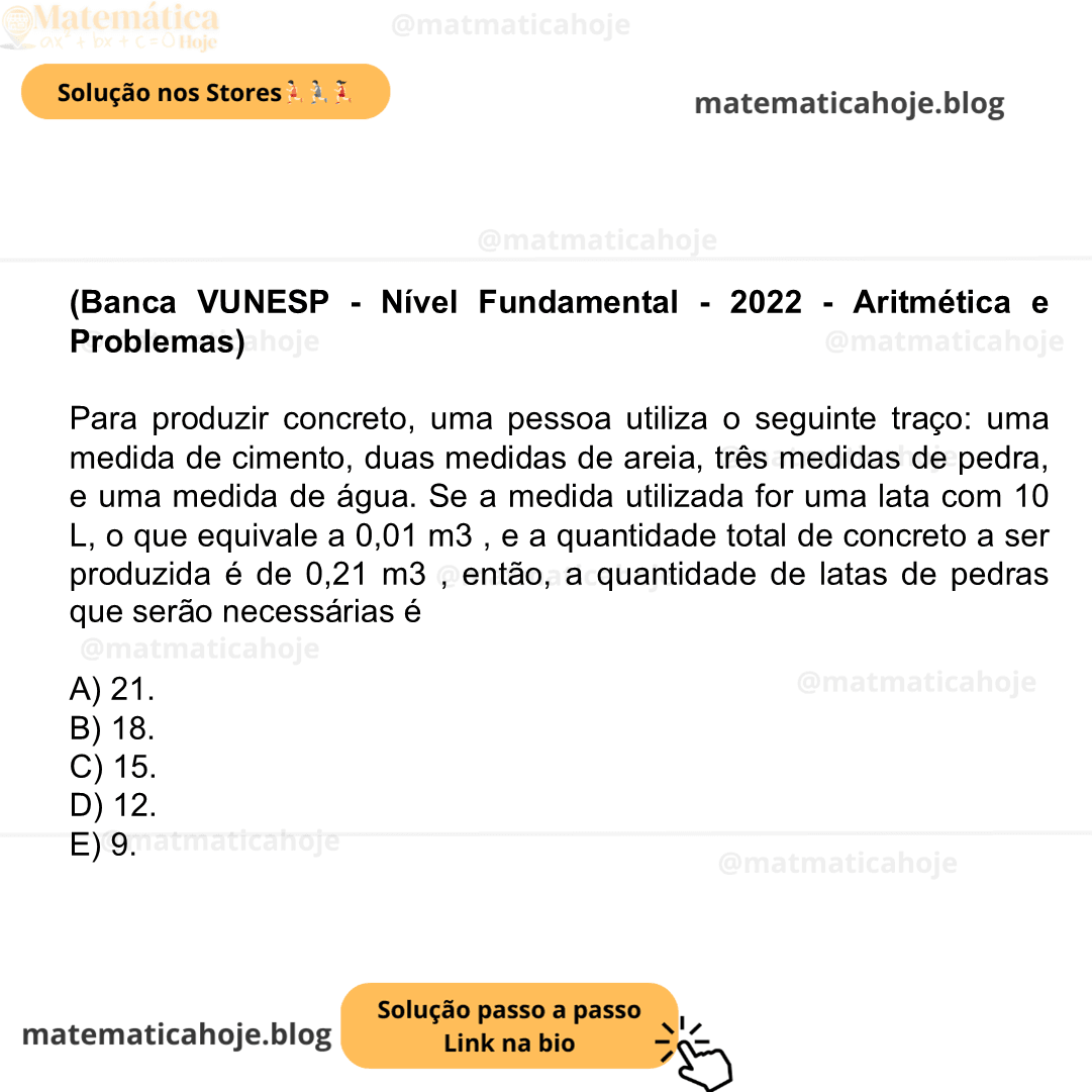 Banca VUNESP - Nível Fundamental - 2022 - Aritmética e Problemas) Para produzir concreto, uma pessoa utiliza o seguinte traço: uma medida de cimento, duas medidas de areia, três medidas de pedra, e uma medida de água. Se a medida utilizada for uma lata com 10 L, o que equivale a 0,01 m3 , e a quantidade total de concreto a ser produzida é de 0,21 m3 , então, a quantidade de latas de pedras que serão necessárias é A) 21. B) 18. C) 15. D) 12. E) 9.