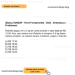(Banca VUNESP - Nível Fundamental - 2022 - Aritmética e Problemas) Roberto pagou em 2,5 kg de certo produto o valor total de R$ 12,50. Ana, que estava com Roberto e comprou 3,5 kg desse mesmo produto, no mesmo local e momento, pagou o total de A) R$ 17,50. B) R$ 18,00. C) R$ 18,50. D) R$ 19,00. E) R$ 19,50