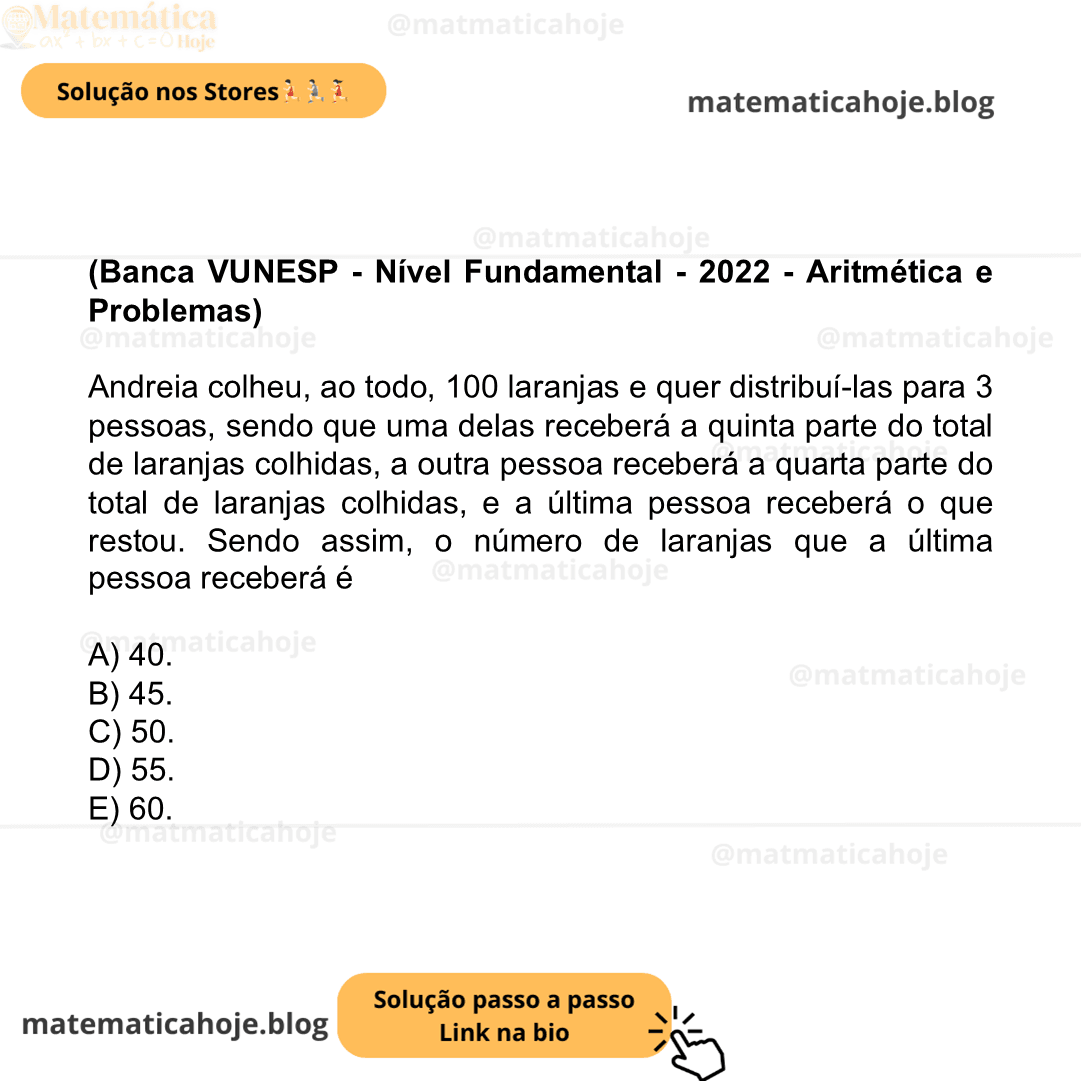 (Banca VUNESP - Nível Fundamental - 2022 - Aritmética e Problemas) Andreia colheu, ao todo, 100 laranjas e quer distribuí-las para 3 pessoas, sendo que uma delas receberá a quinta parte do total de laranjas colhidas, a outra pessoa receberá a quarta parte do total de laranjas colhidas, e a última pessoa receberá o que restou. Sendo assim, o número de laranjas que a última pessoa receberá é A) 40. B) 45. C) 50. D) 55. E) 60.