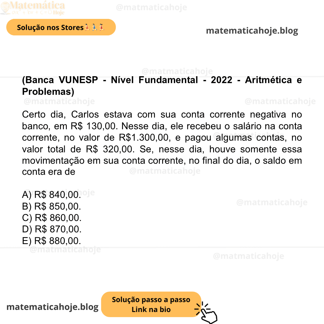 (Banca VUNESP - Nível Fundamental - 2022 - Aritmética e Problemas) Certo dia, Carlos estava com sua conta corrente negativa no banco, em R$ 130,00. Nesse dia, ele recebeu o salário na conta corrente, no valor de R$1.300,00, e pagou algumas contas, no valor total de R$ 320,00. Se, nesse dia, houve somente essa movimentação em sua conta corrente, no final do dia, o saldo em conta era de A) R$ 840,00. B) R$ 850,00. C) R$ 860,00. D) R$ 870,00. E) R$ 880,00.